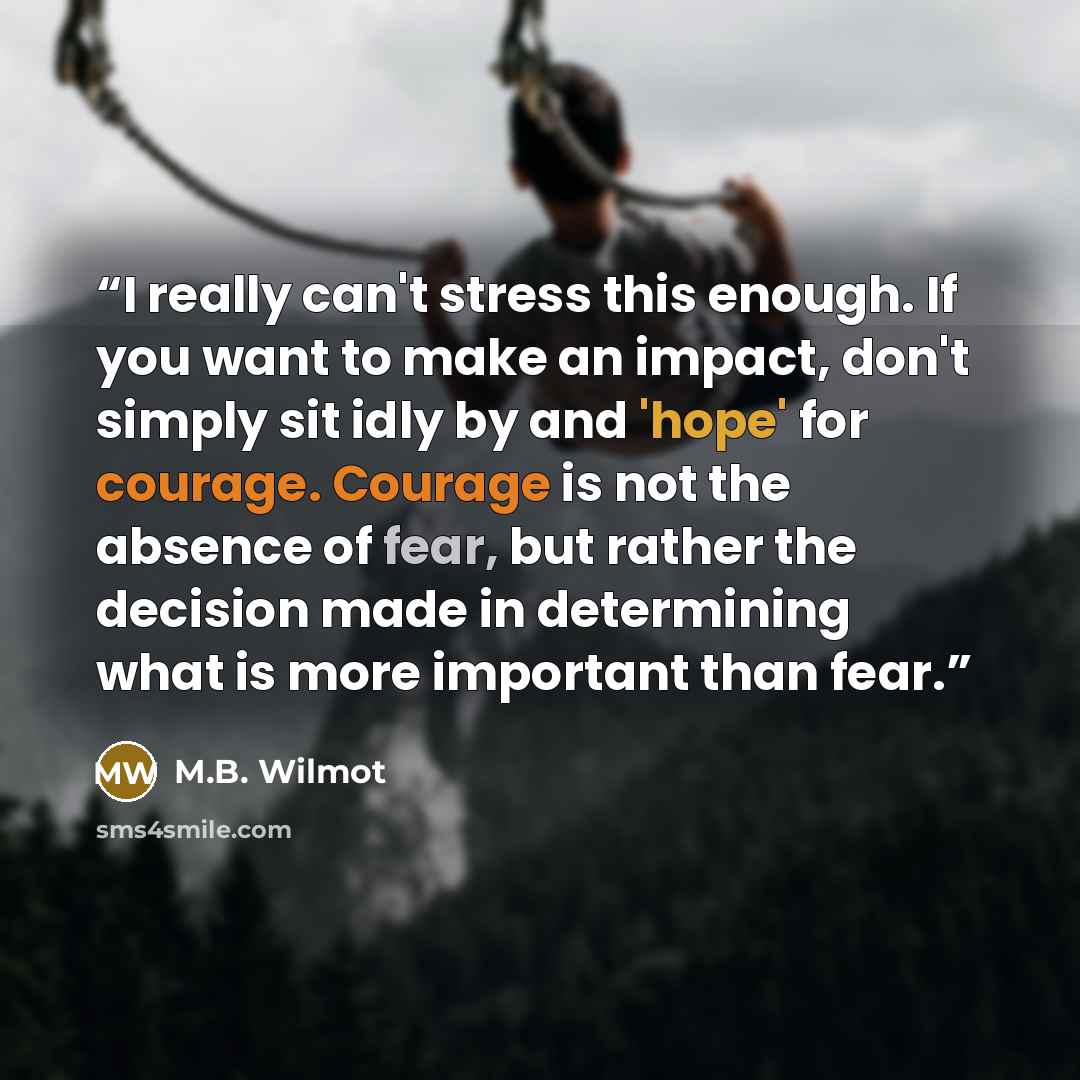 “I really can't stress this enough. If you want to make an impact, don't simply sit idly by and 'hope' for courage. Courage is not the absence of fear, but rather the decision made in determining what is more important than fear.” quote by M.B. Wilmot