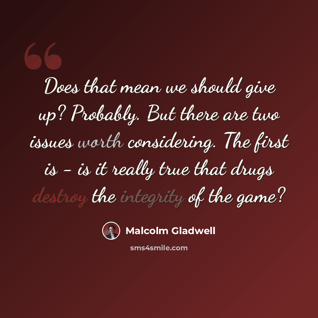 “Does that mean we should give up? Probably. But there are two issues worth considering. The first is - is it really true that drugs destroy the integrity of the game?” quote by Malcolm Gladwell