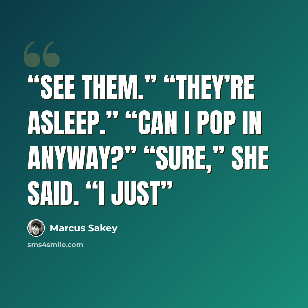 “see them.” “They’re asleep.” “Can I pop in anyway?” “Sure,” she said. “I just” quote by Marcus Sakey