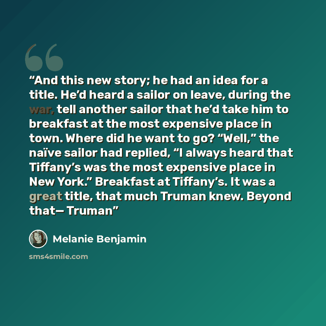 “And this new story; he had an idea for a title. He’d heard a sailor on leave, during the war, tell another sailor that he’d take him to breakfast at the most expensive place in town. Where did he want to go? “Well,” the naïve sailor had replied, “I always heard that Tiffany’s was the most…” quote by Melanie Benjamin