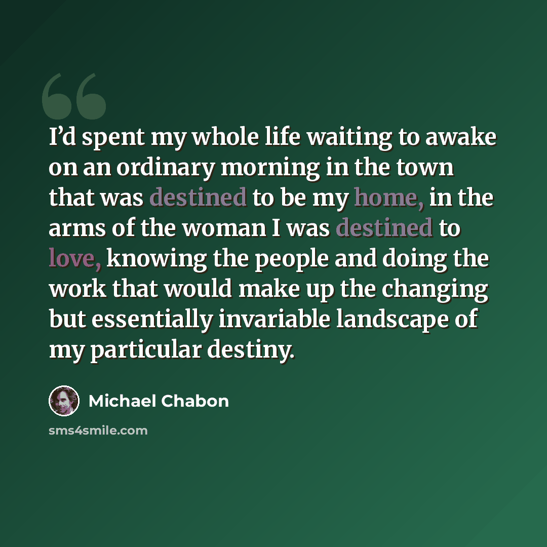 “I’d spent my whole life waiting to awake on an ordinary morning in the town that was destined to be my home, in the arms of the woman I was destined to love, knowing the people and doing the work that would make up the changing but essentially invariable landscape of my particular destiny.” quote by Michael Chabon