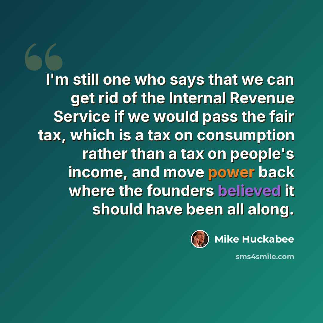 “I'm still one who says that we can get rid of the Internal Revenue Service if we would pass the fair tax, which is a tax on consumption rather than a tax on people's income, and move power back where the founders believed it should have been all along.” quote by Mike Huckabee