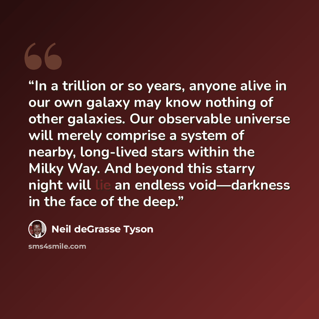 “In a trillion or so years, anyone alive in our own galaxy may know nothing of other galaxies. Our observable universe will merely comprise a system of nearby, long-lived stars within the Milky Way. And beyond this starry night will lie an endless void—darkness in the face of the deep.” quote by Neil deGrasse Tyson