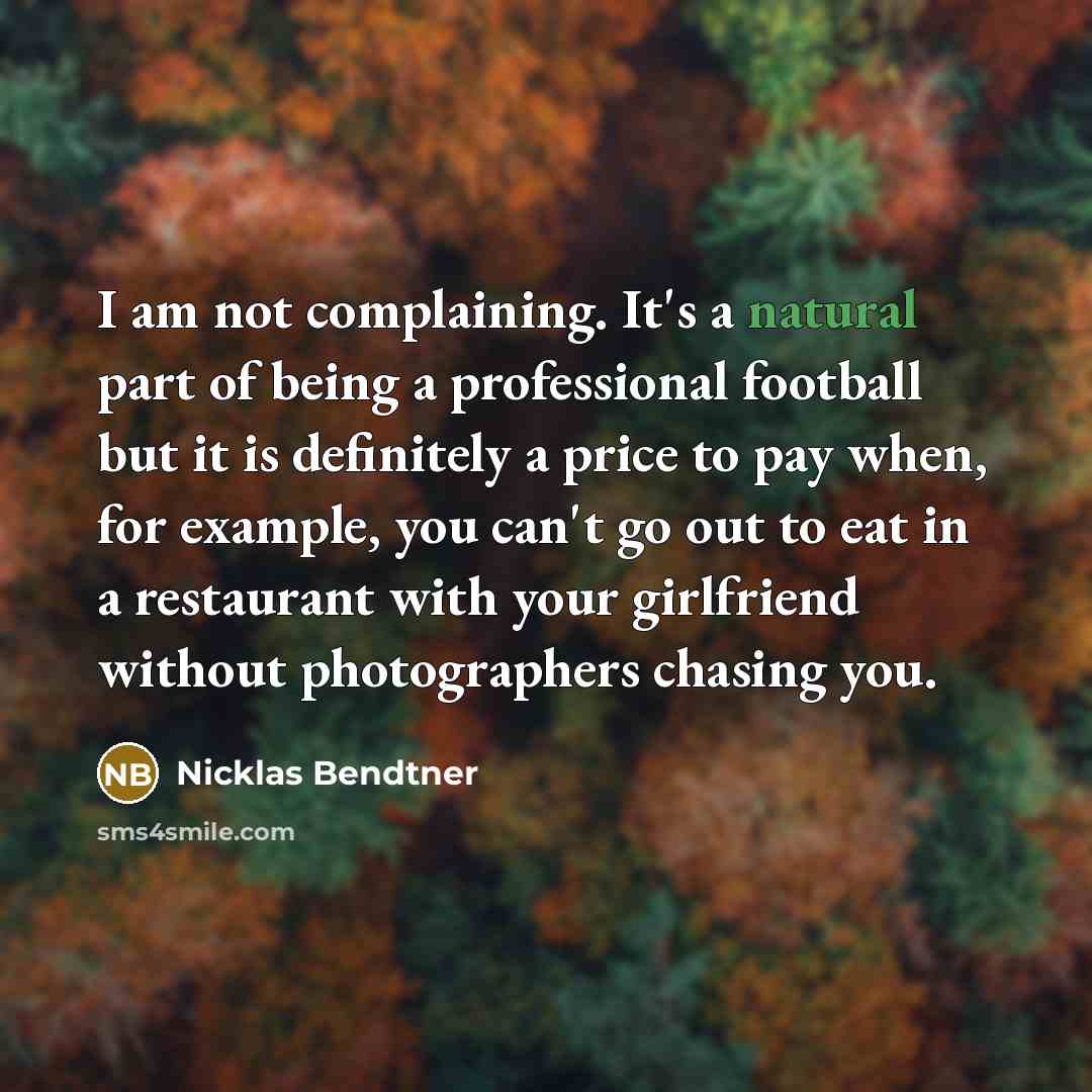 “I am not complaining. It's a natural part of being a professional football but it is definitely a price to pay when, for example, you can't go out to eat in a restaurant with your girlfriend without photographers chasing you.” quote by Nicklas Bendtner