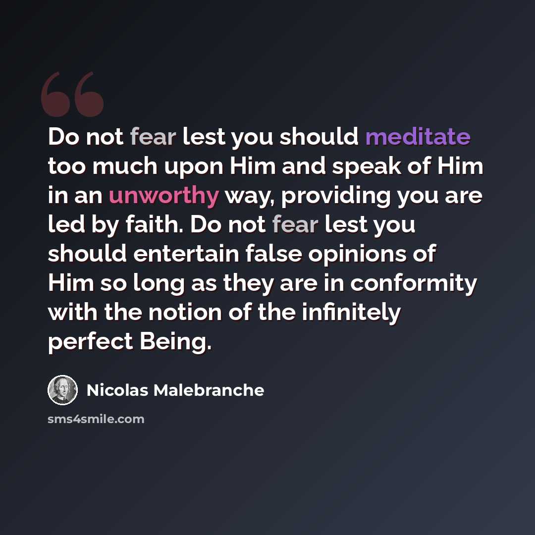 “Do not fear lest you should meditate too much upon Him and speak of Him in an unworthy way, providing you are led by faith. Do not fear lest you should entertain false opinions of Him so long as they are in conformity with the notion of the infinitely perfect Being.” quote by Nicolas Malebranche