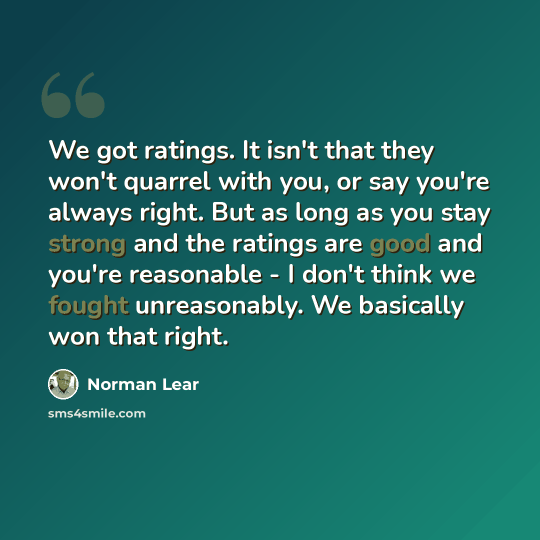 “We got ratings. It isn't that they won't quarrel with you, or say you're always right. But as long as you stay strong and the ratings are good and you're reasonable - I don't think we fought unreasonably. We basically won that right.” quote by Norman Lear
