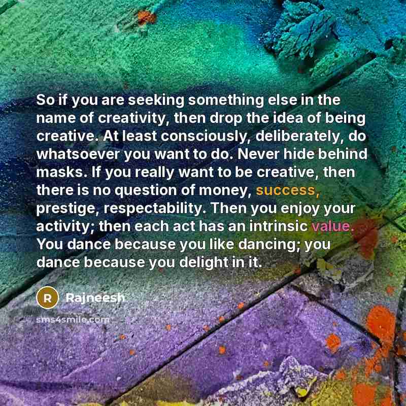 “So if you are seeking something else in the name of creativity, then drop the idea of being creative. At least consciously, deliberately, do whatsoever you want to do. Never hide behind masks. If you really want to be creative, then there is no question of money, success, prestige, respectability…” quote by Rajneesh
