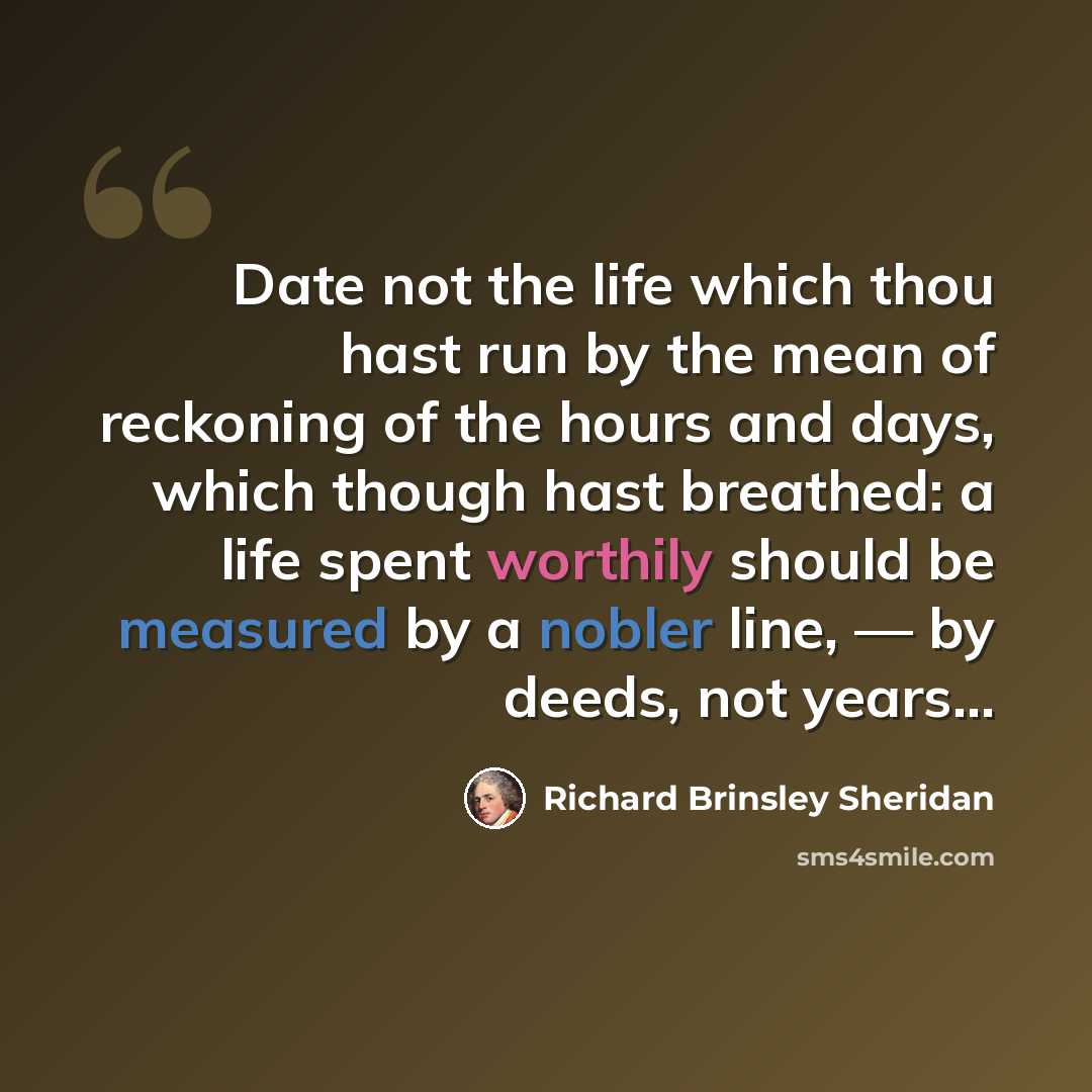 “Date not the life which thou hast run by the mean of reckoning of the hours and days, which though hast breathed: a life spent worthily should be measured by a nobler line, — by deeds, not years...” quote by Richard Brinsley Sheridan