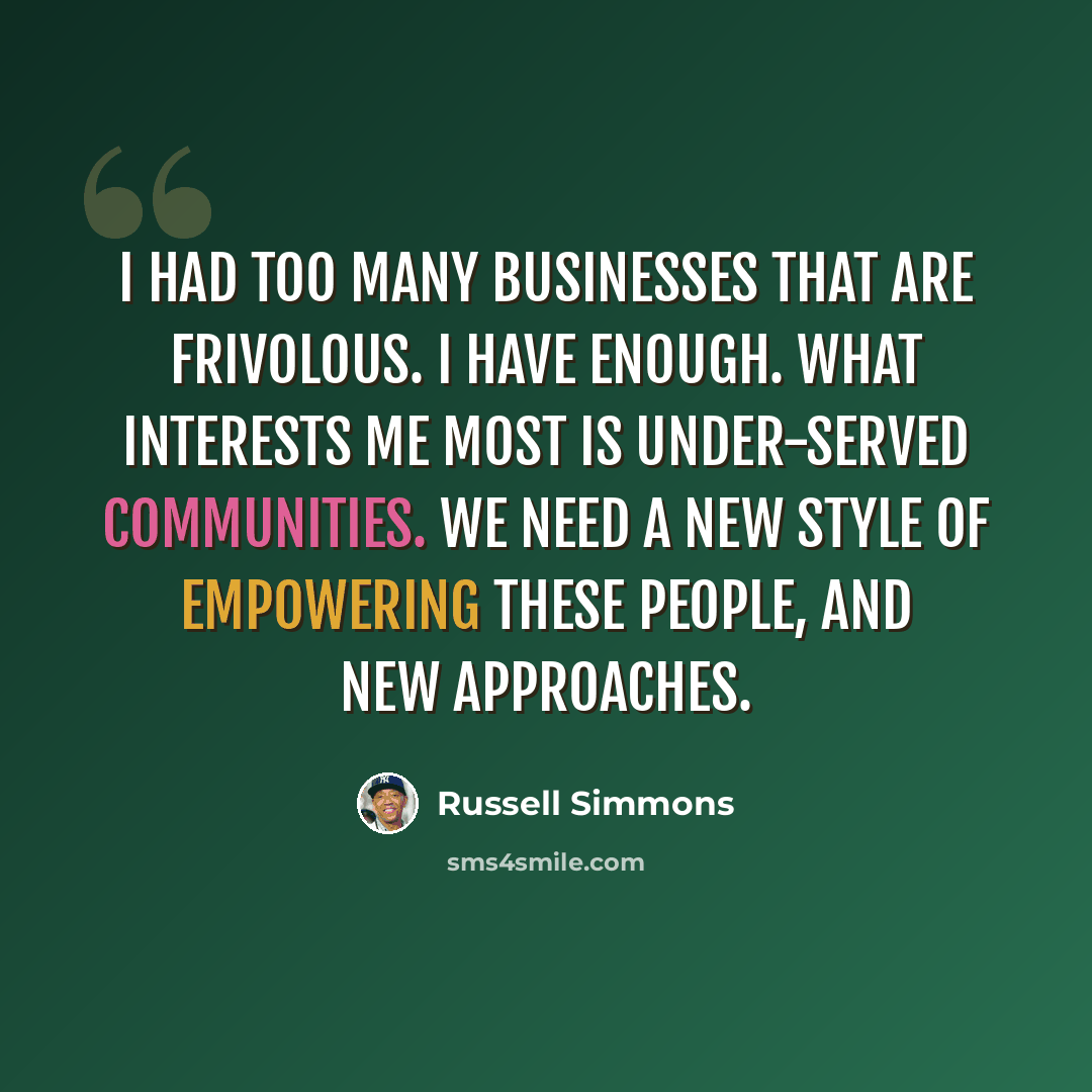 “I had too many businesses that are frivolous. I have enough. What interests me most is under-served communities. We need a new style of empowering these people, and new approaches.” quote by Russell Simmons