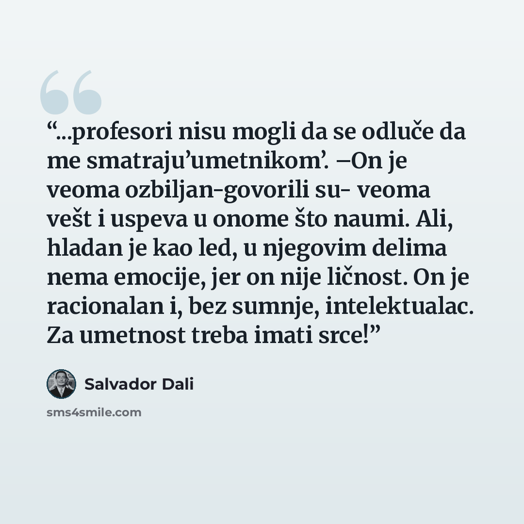 “...profesori nisu mogli da se odluče da me smatraju’umetnikom’. –On je veoma ozbiljan-govorili su- veoma vešt i uspeva u onome što naumi. Ali, hladan je kao led, u njegovim delima nema emocije, jer on nije ličnost. On je racionalan i, bez sumnje, intelektualac. Za umetnost treba imati srce!” quote by Salvador Dalí