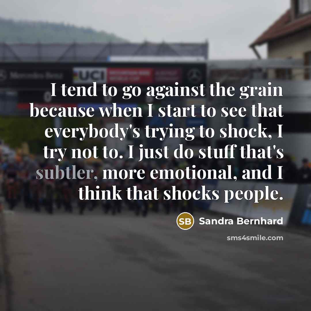 “I tend to go against the grain because when I start to see that everybody's trying to shock, I try not to. I just do stuff that's subtler, more emotional, and I think that shocks people.” quote by Sandra Bernhard