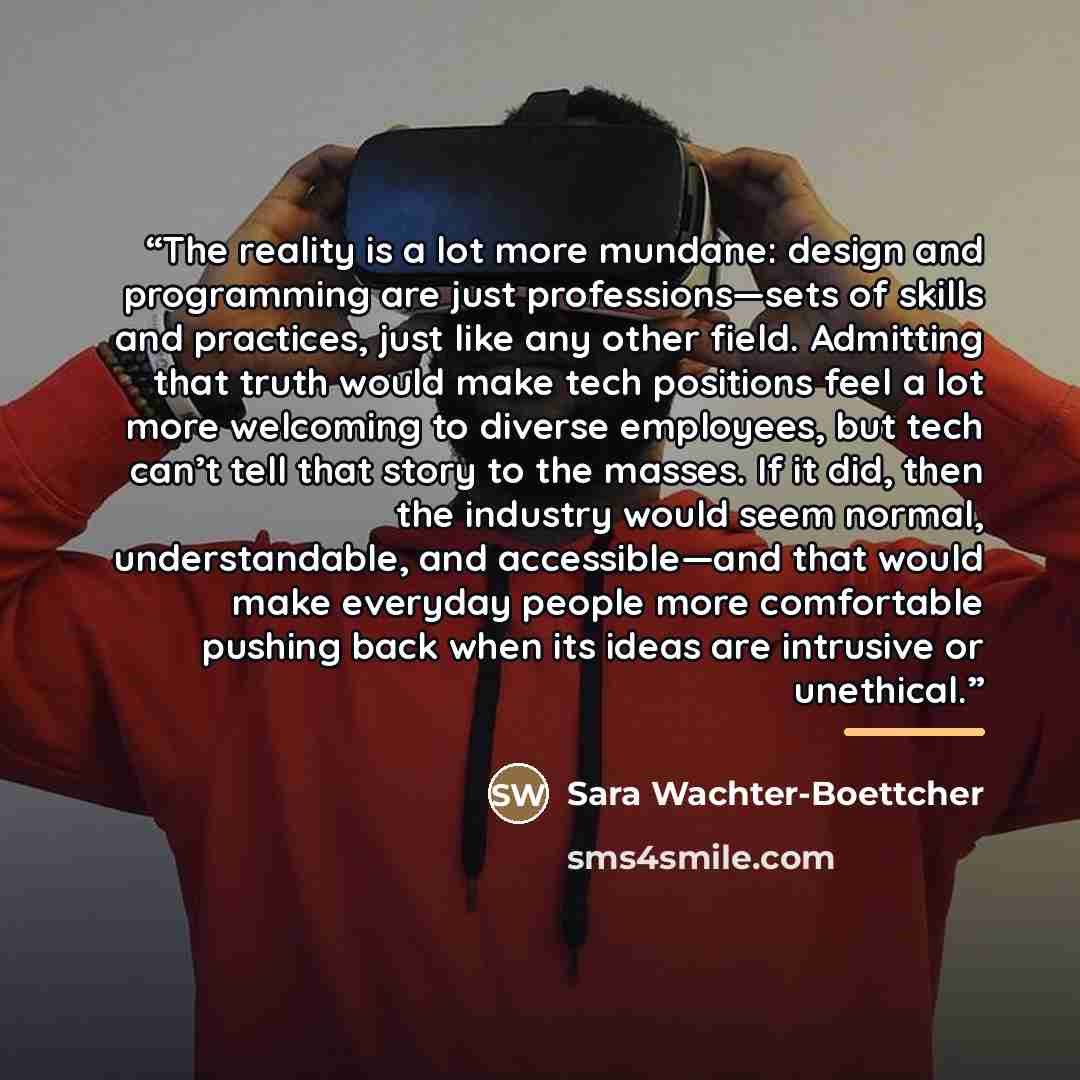 “The reality is a lot more mundane: design and programming are just professions—sets of skills and practices, just like any other field. Admitting that truth would make tech positions feel a lot more welcoming to diverse employees, but tech can’t tell that story to the masses. If it did, then the…” quote by Sara Wachter-Boettcher