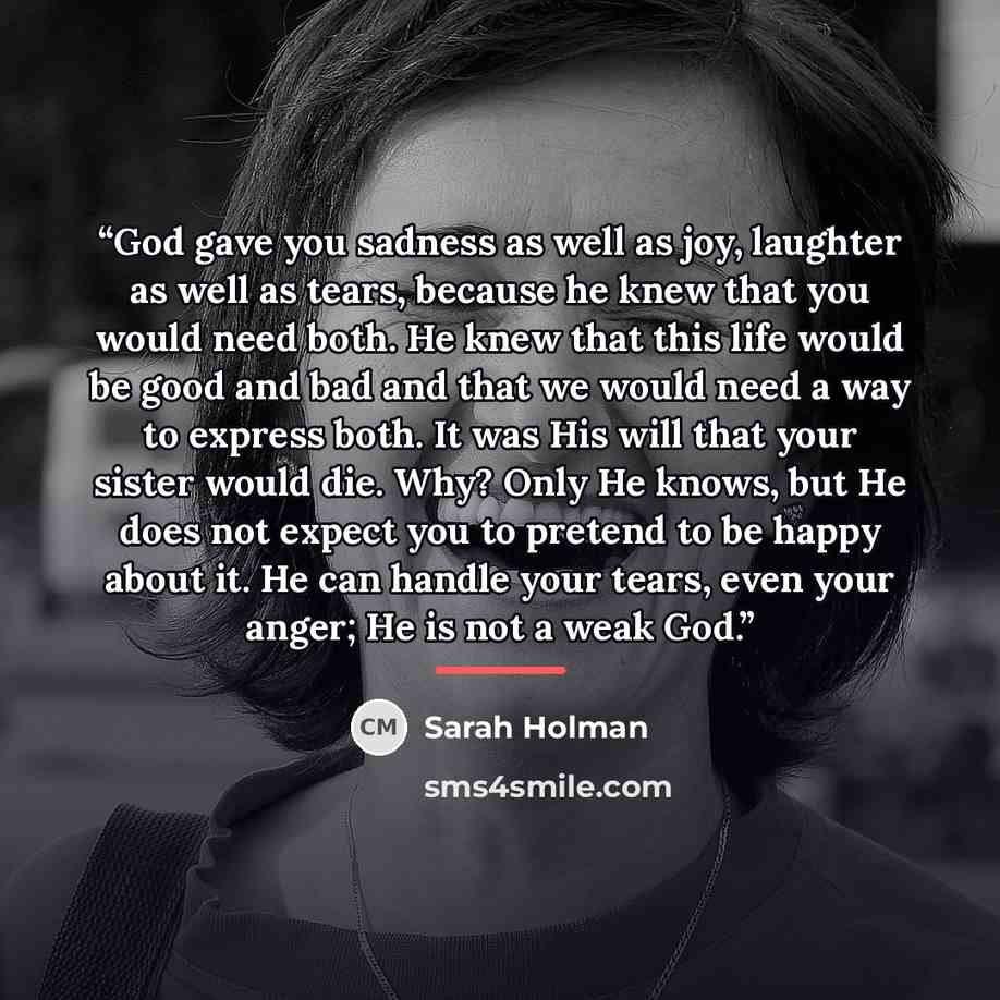 “God gave you sadness as well as joy, laughter as well as tears, because he knew that you would need both. He knew that this life would be good and bad and that we would need a way to express both. It was His will that your sister would die. Why? Only He knows, but He does not expect you to pretend…” quote by Sarah Holman