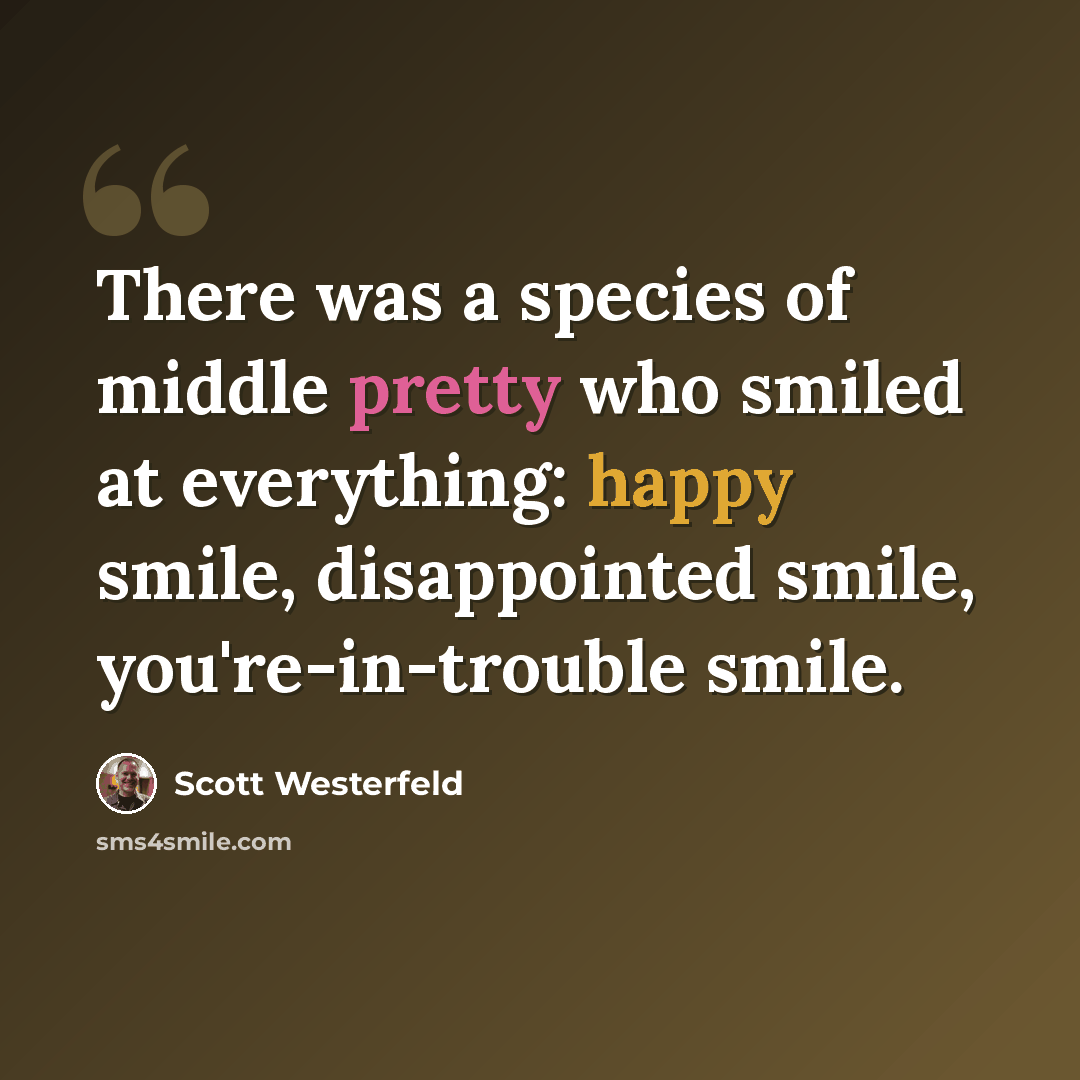 “There was a species of middle pretty who smiled at everything: happy smile, disappointed smile, you're-in-trouble smile.” quote by Scott Westerfeld
