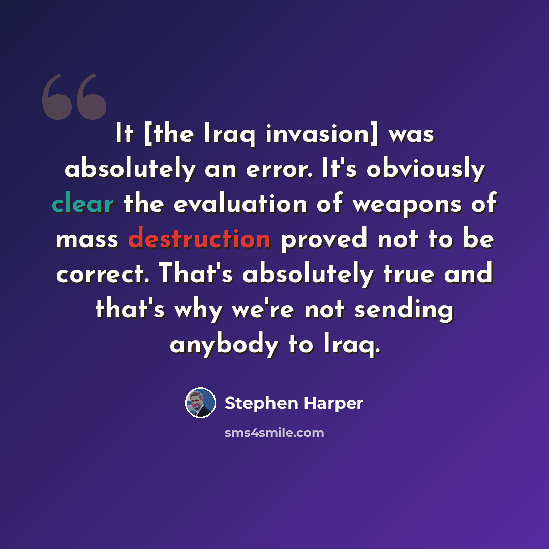 “It [the Iraq invasion] was absolutely an error. It's obviously clear the evaluation of weapons of mass destruction proved not to be correct. That's absolutely true and that's why we're not sending anybody to Iraq.” quote by Stephen Harper