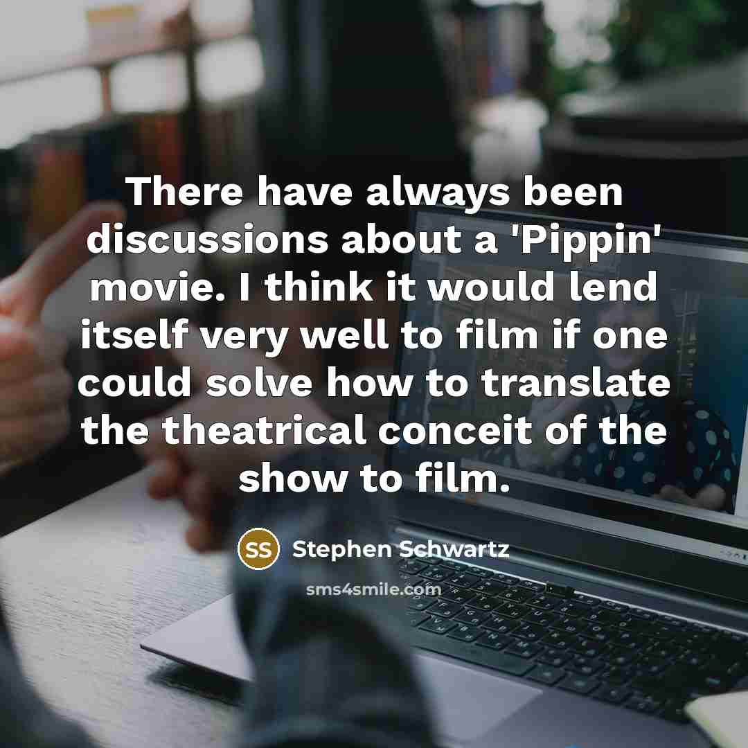 “There have always been discussions about a 'Pippin' movie. I think it would lend itself very well to film if one could solve how to translate the theatrical conceit of the show to film.” quote by Stephen Schwartz