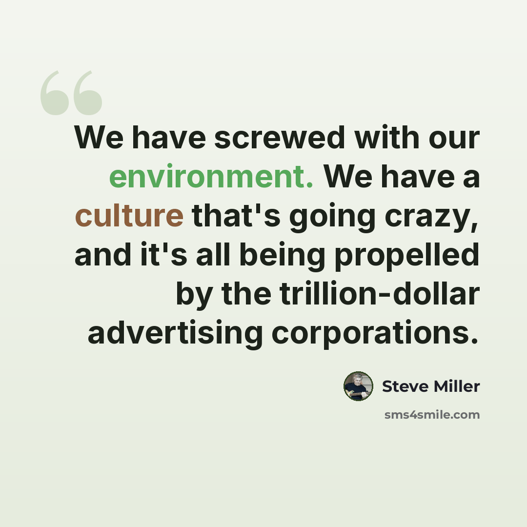 “We have screwed with our environment. We have a culture that's going crazy, and it's all being propelled by the trillion-dollar advertising corporations.” quote by Steve Miller