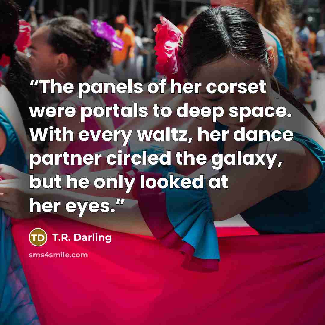 “The panels of her corset were portals to deep space. With every waltz, her dance partner circled the galaxy, but he only looked at her eyes.” quote by T.R. Darling