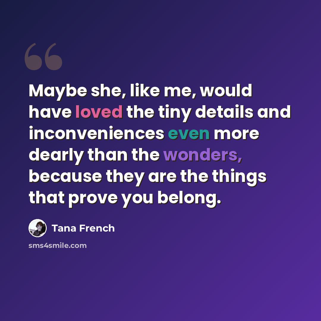“Maybe she, like me, would have loved the tiny details and inconveniences even more dearly than the wonders, because they are the things that prove you belong.” quote by Tana French