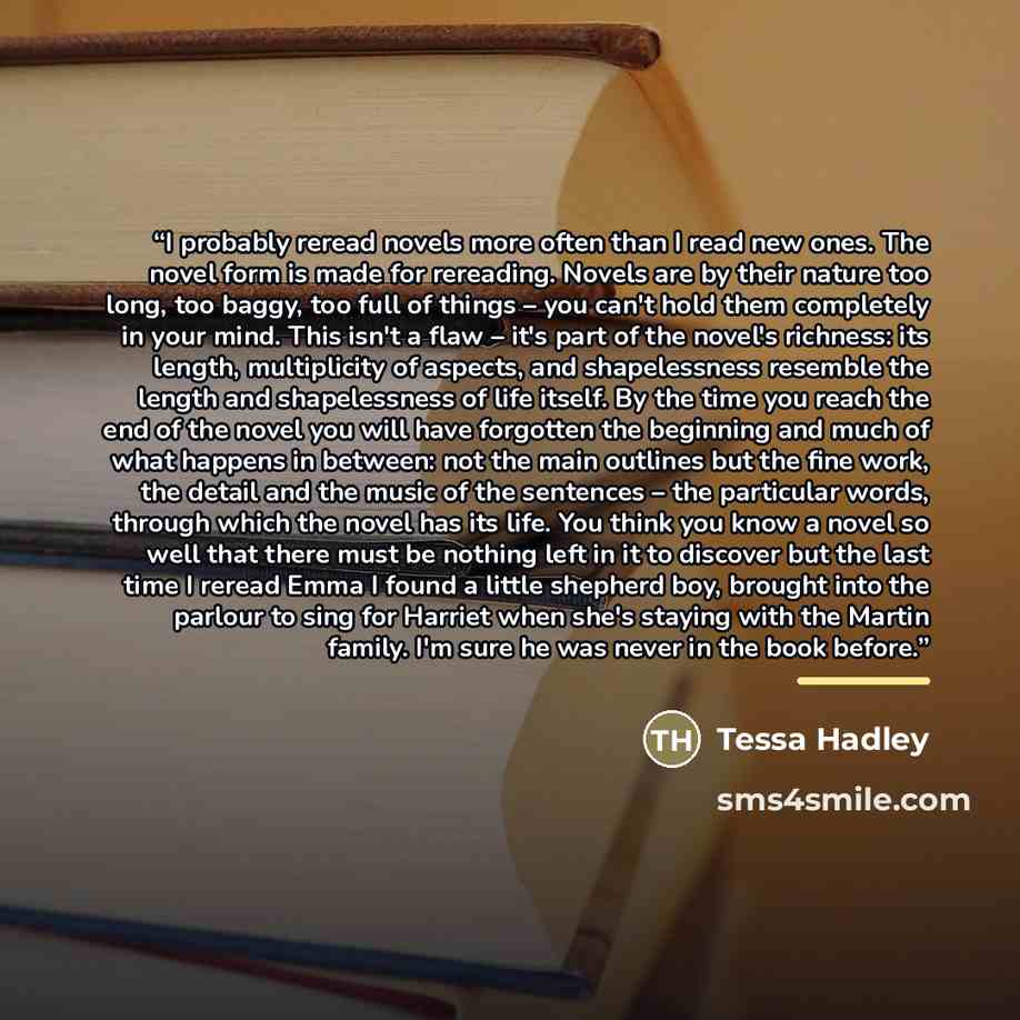 “I probably reread novels more often than I read new ones. The novel form is made for rereading. Novels are by their nature too long, too baggy, too full of things – you can't hold them completely in your mind. This isn't a flaw – it's part of the novel's richness: its length, multiplicity of…” quote by Tessa Hadley