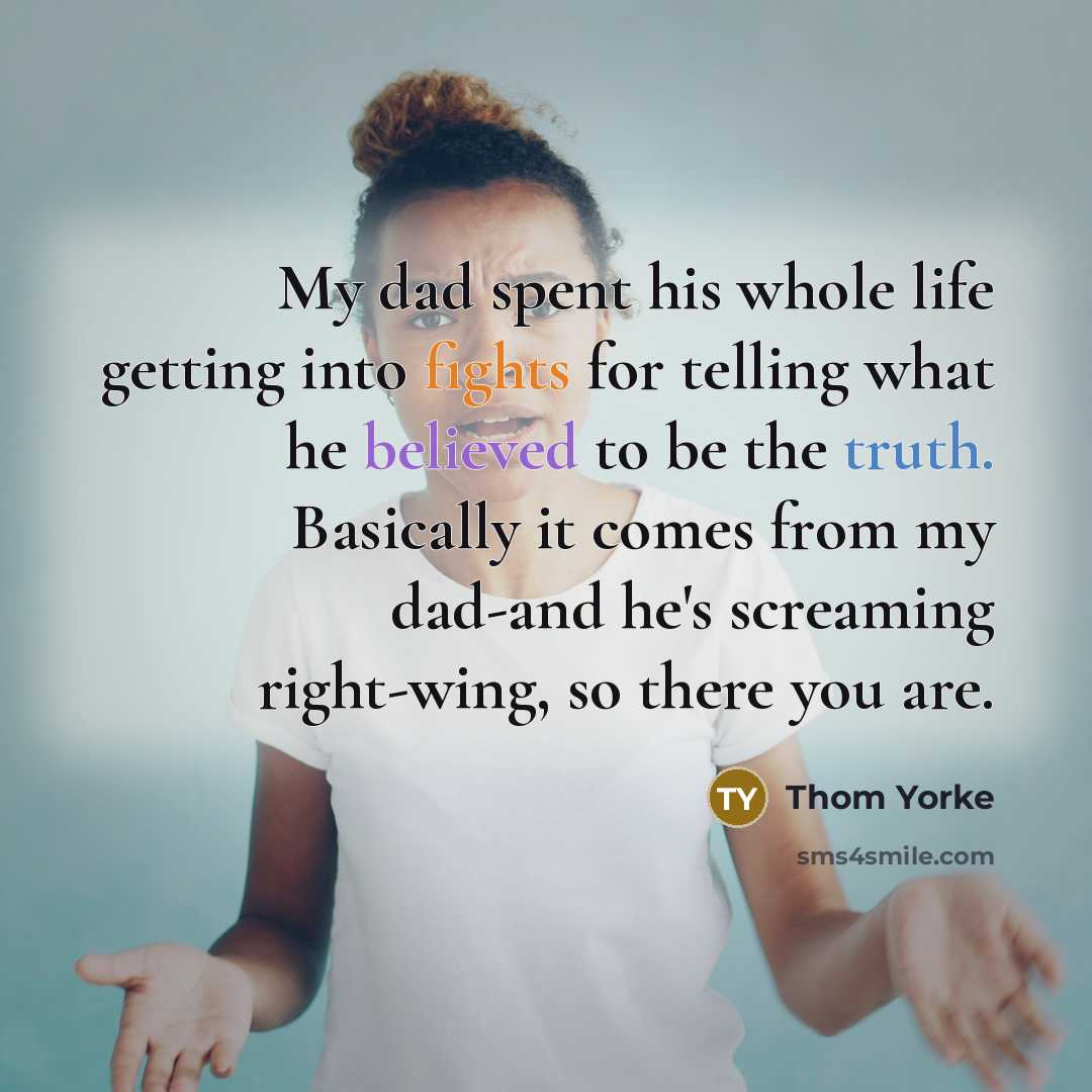 “My dad spent his whole life getting into fights for telling what he believed to be the truth. Basically it comes from my dad-and he's screaming right-wing, so there you are.” quote by Thom Yorke