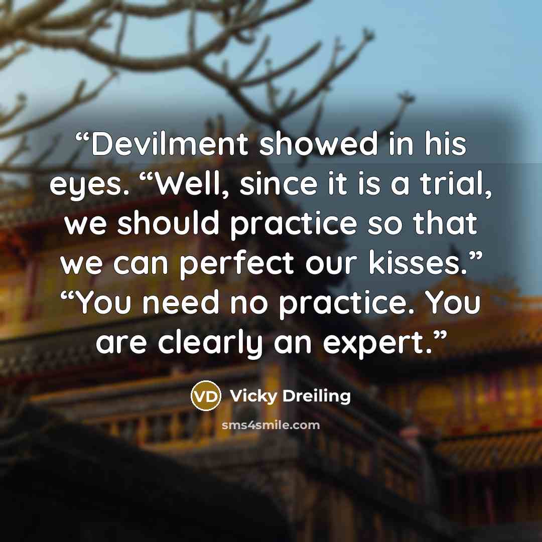 “Devilment showed in his eyes. “Well, since it is a trial, we should practice so that we can perfect our kisses.” “You need no practice. You are clearly an expert.” quote by Vicky Dreiling