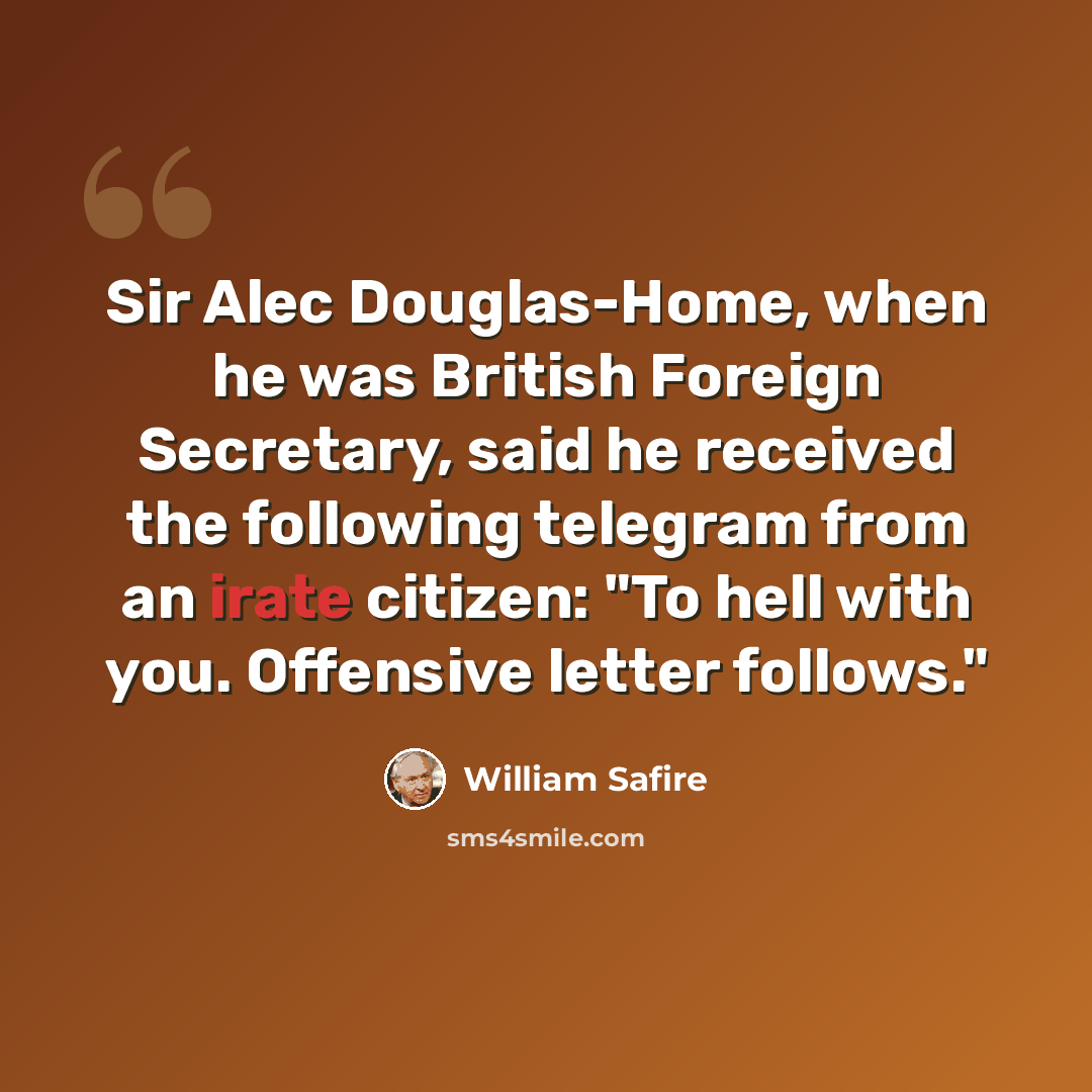 “Sir Alec Douglas-Home, when he was British Foreign Secretary, said he received the following telegram from an irate citizen: "To hell with you. Offensive letter follows."” quote by William Safire