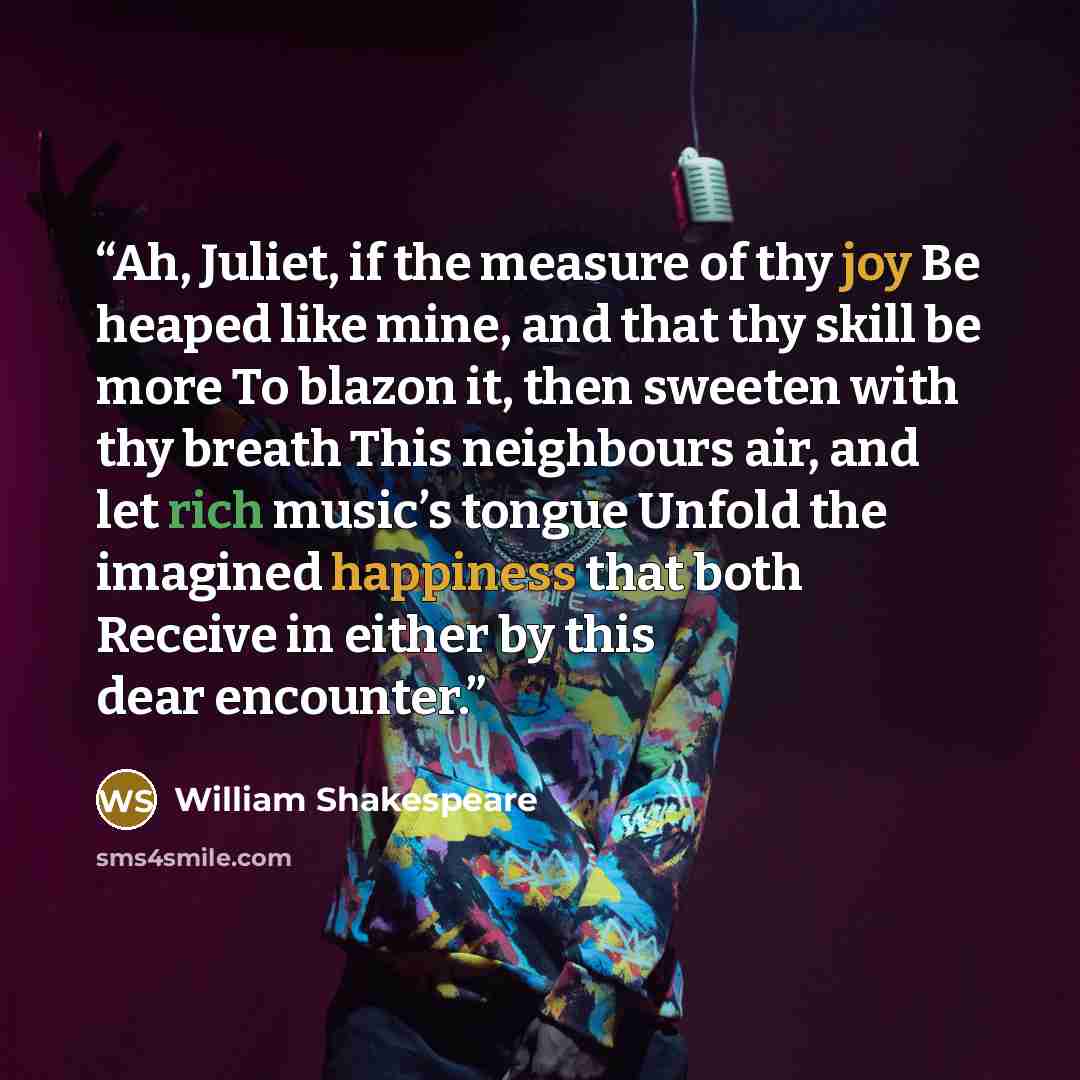 “Ah, Juliet, if the measure of thy joy Be heaped like mine, and that thy skill be more To blazon it, then sweeten with thy breath This neighbours air, and let rich music’s tongue Unfold the imagined happiness that both Receive in either by this dear encounter.” quote by William Shakespeare