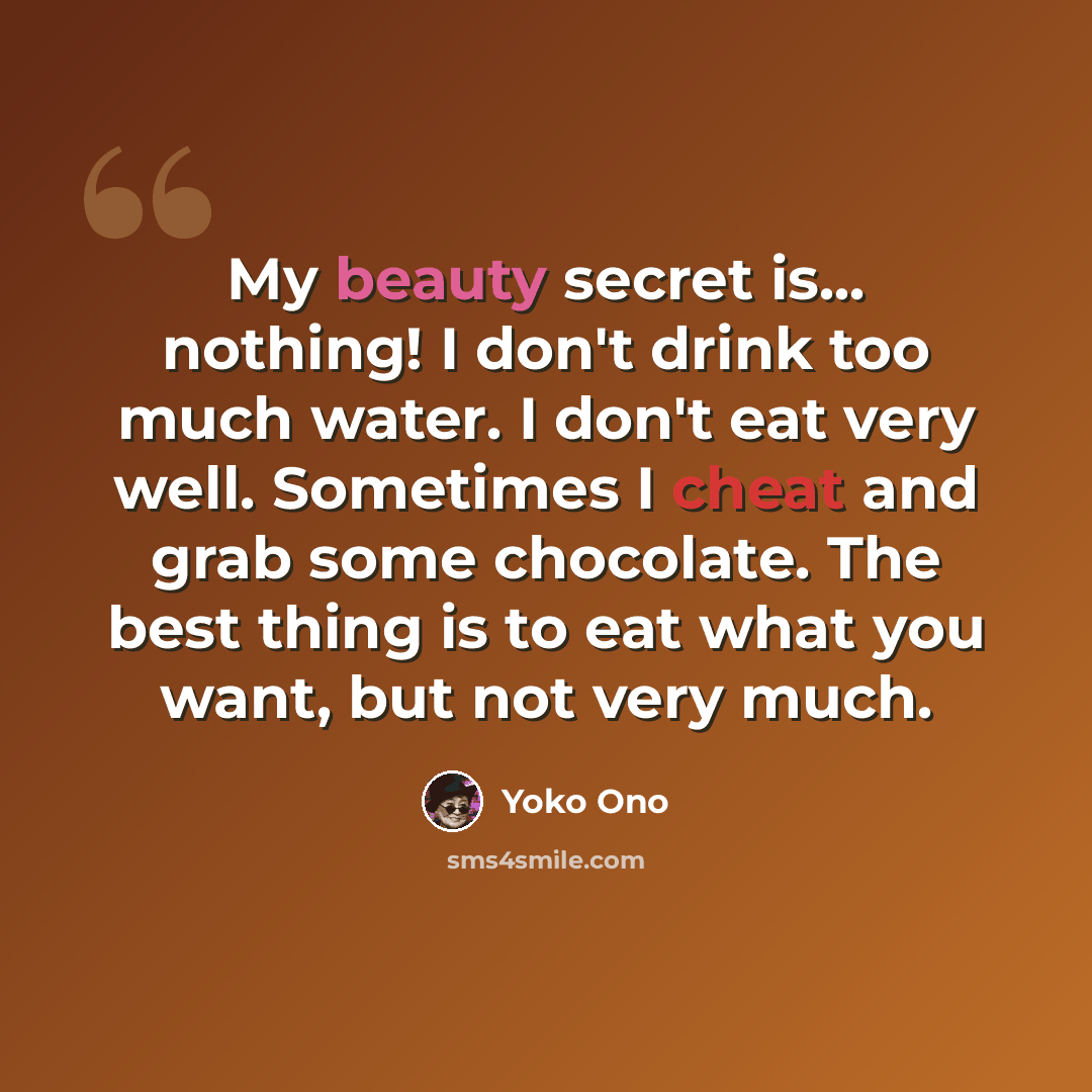 “My beauty secret is... nothing! I don't drink too much water. I don't eat very well. Sometimes I cheat and grab some chocolate. The best thing is to eat what you want, but not very much.” quote by Yoko Ono