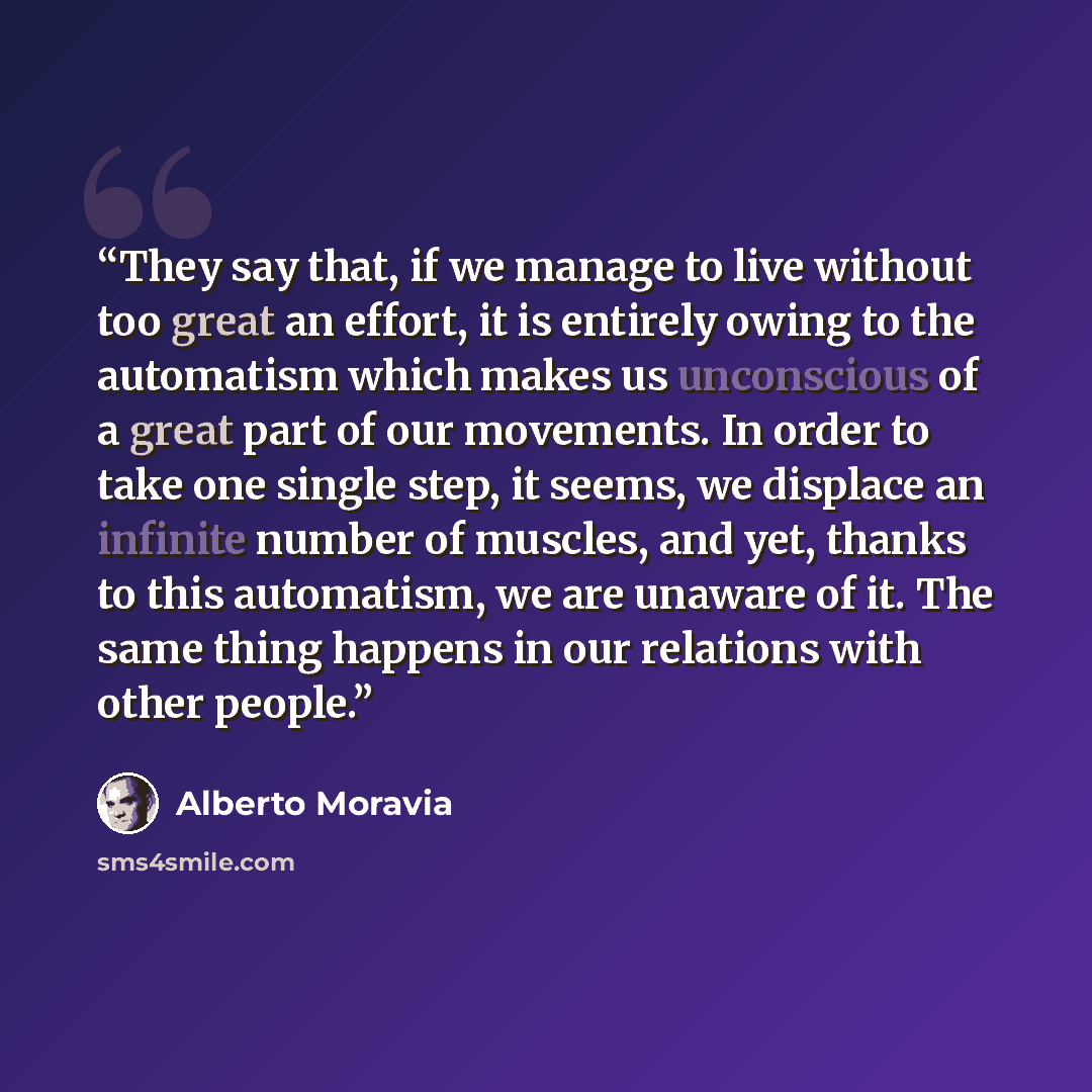 “They say that, if we manage to live without too great an effort, it is entirely owing to the automatism which makes us unconscious of a great part of our movements. In order to take one single step, it seems, we displace an infinite number of muscles, and yet, thanks to this automatism, we are…” quote by Alberto Moravia