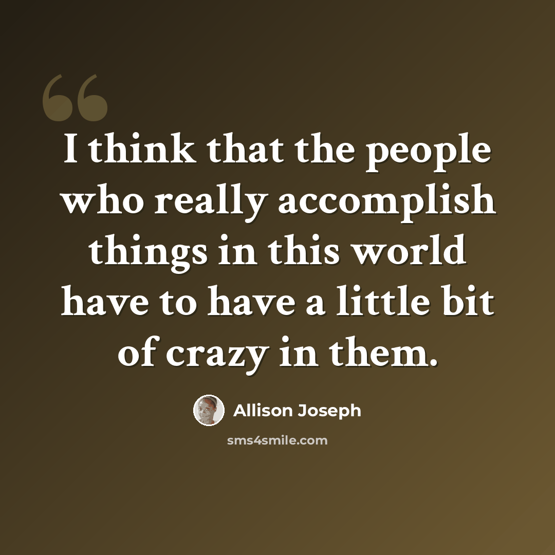 “I think that the people who really accomplish things in this world have to have a little bit of crazy in them.” quote by Allison Joseph