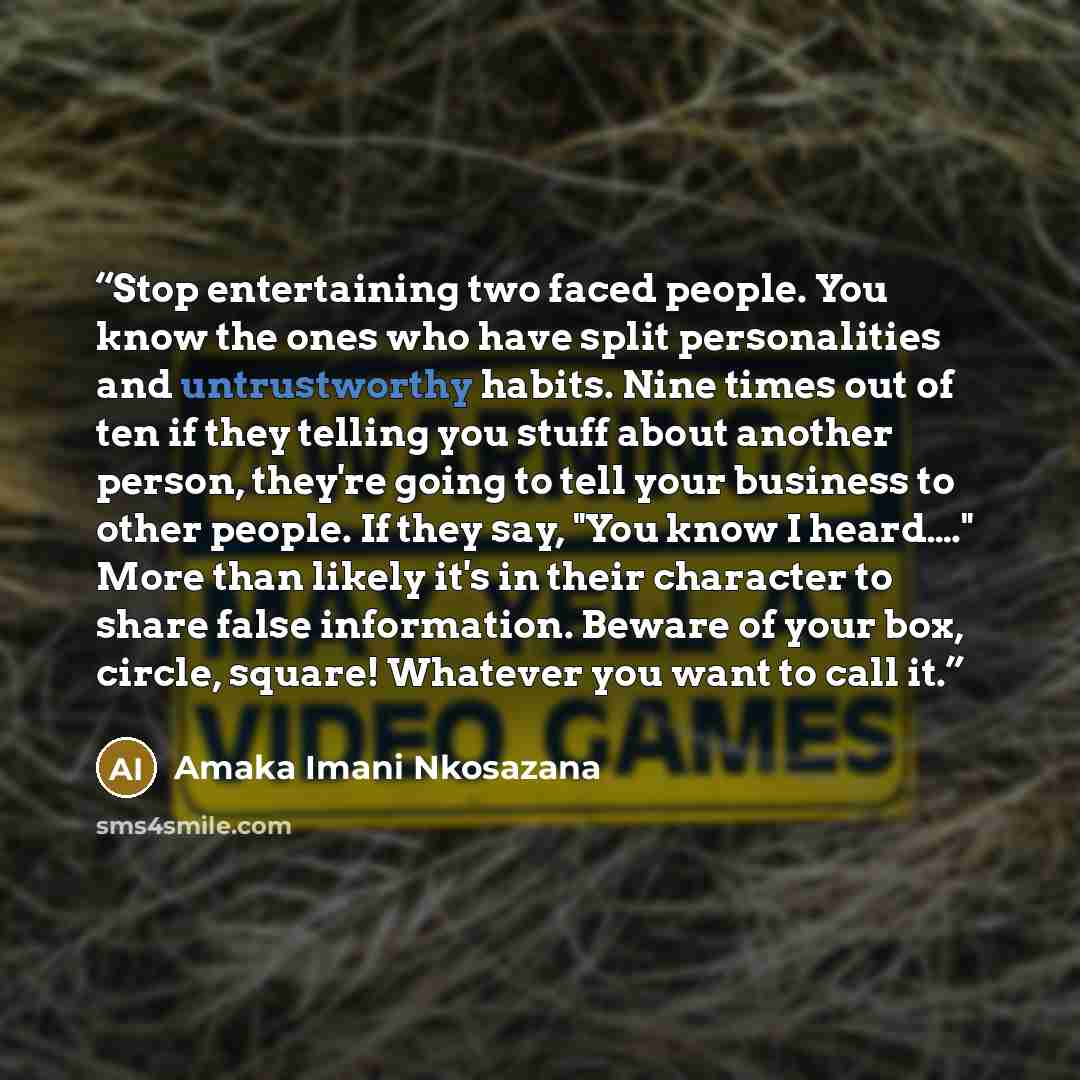 “Stop entertaining two faced people. You know the ones who have split personalities and untrustworthy habits. Nine times out of ten if they telling you stuff about another person, they're going to tell your business to other people. If they say, "You know I heard…." More than likely it's in their…” quote by Amaka Imani Nkosazana
