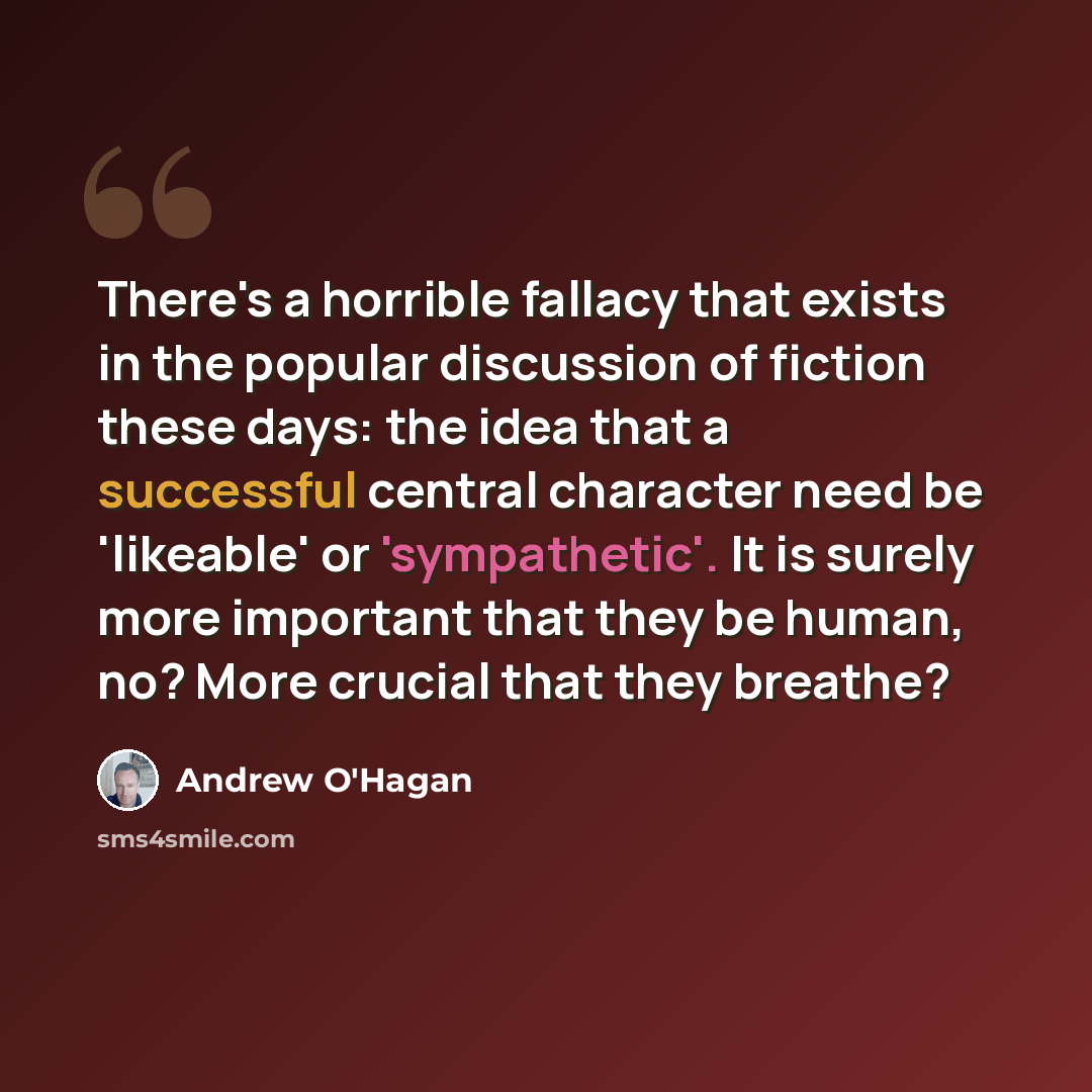 “There's a horrible fallacy that exists in the popular discussion of fiction these days: the idea that a successful central character need be 'likeable' or 'sympathetic'. It is surely more important that they be human, no? More crucial that they breathe?” quote by Andrew O'Hagan