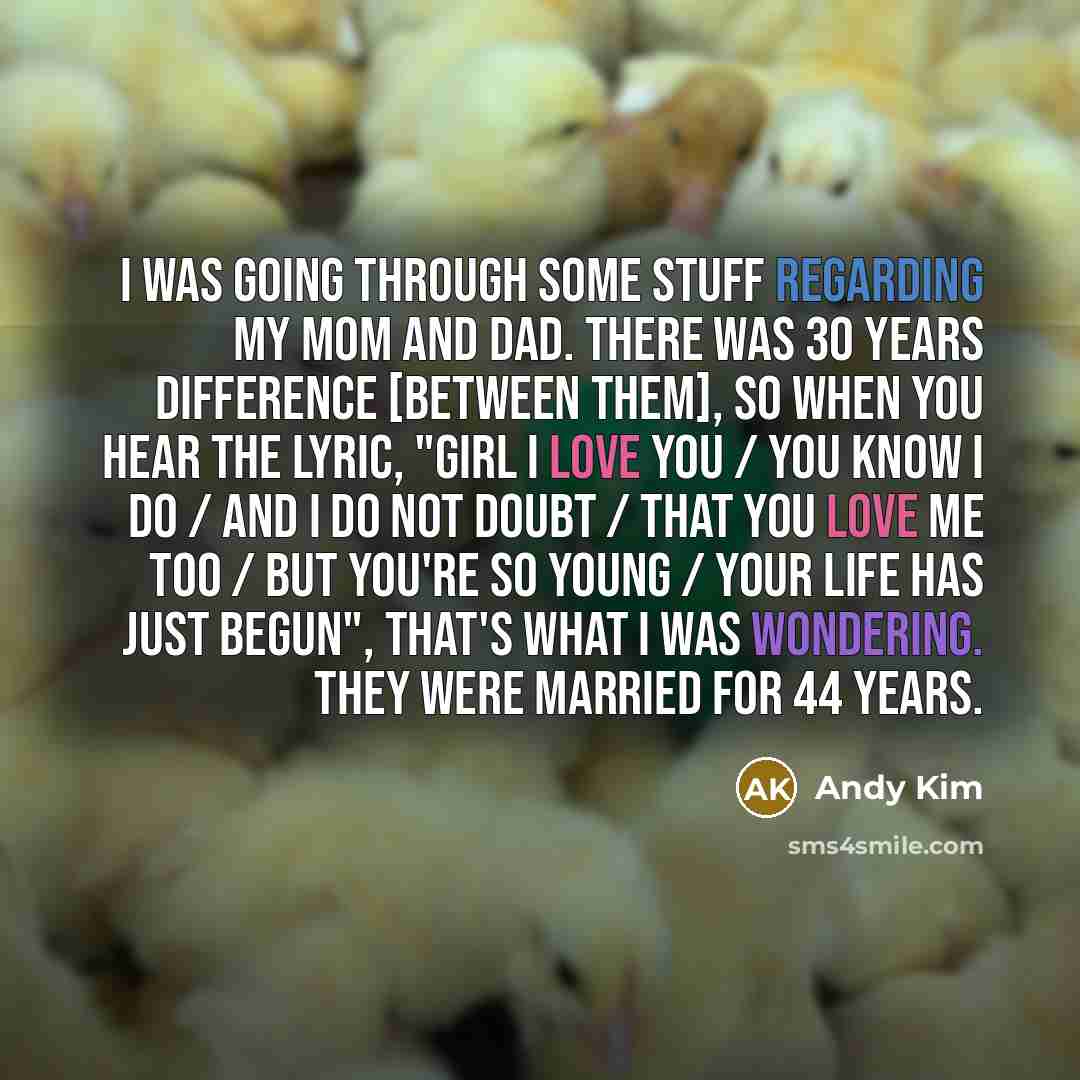 “I was going through some stuff regarding my mom and dad. There was 30 years difference [between them], so when you hear the lyric, "Girl I love you / You know I do / And I do not doubt / That you love me too / But you're so young / Your life has just begun", that's what I was wondering. They were…” quote by Andy Kim