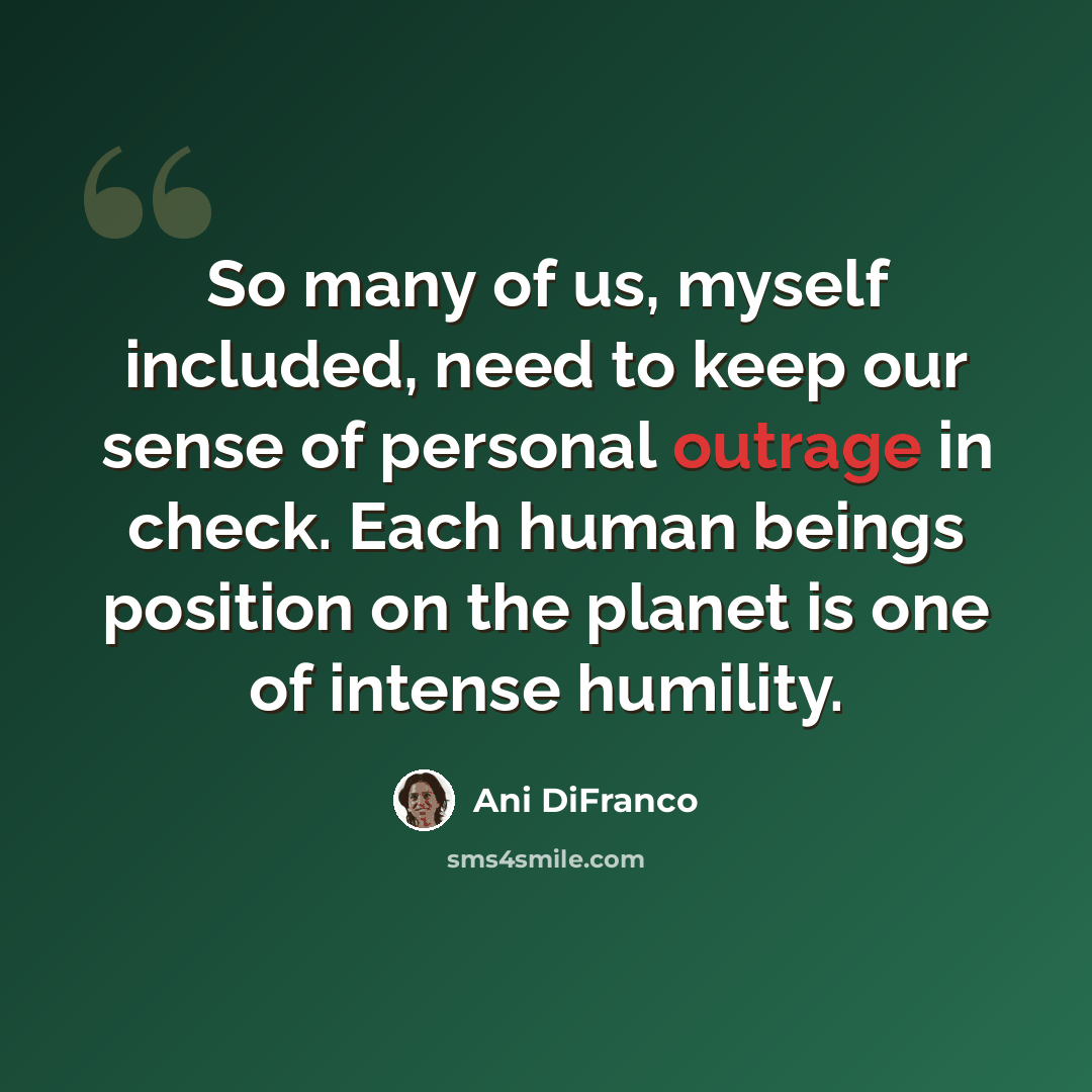 “So many of us, myself included, need to keep our sense of personal outrage in check. Each human beings position on the planet is one of intense humility.” quote by Ani DiFranco