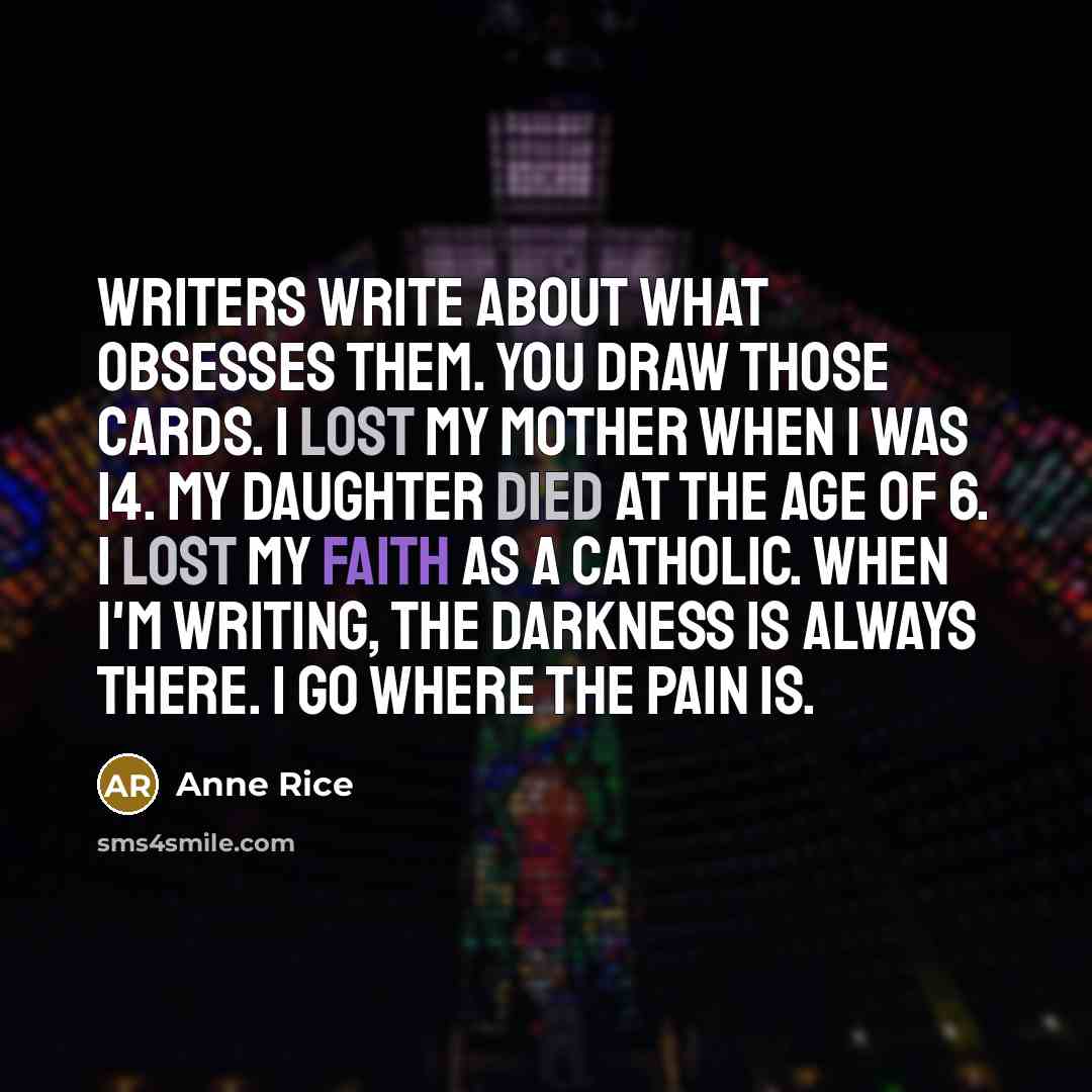 “Writers write about what obsesses them. You draw those cards. I lost my mother when I was 14. My daughter died at the age of 6. I lost my faith as a Catholic. When I'm writing, the darkness is always there. I go where the pain is.” quote by Anne Rice