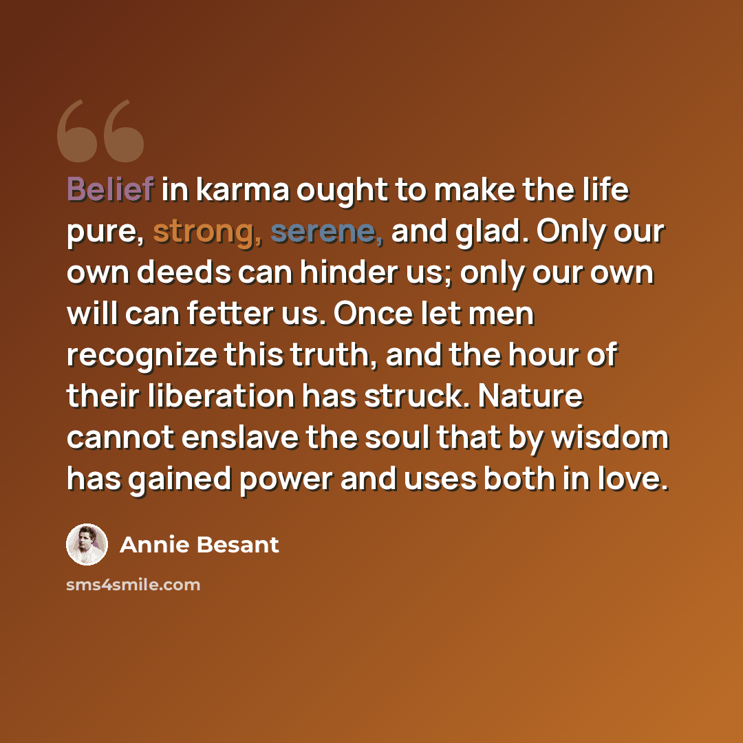 “Belief in karma ought to make the life pure, strong, serene, and glad. Only our own deeds can hinder us; only our own will can fetter us. Once let men recognize this truth, and the hour of their liberation has struck. Nature cannot enslave the soul that by wisdom has gained power and uses both in…” quote by Annie Besant