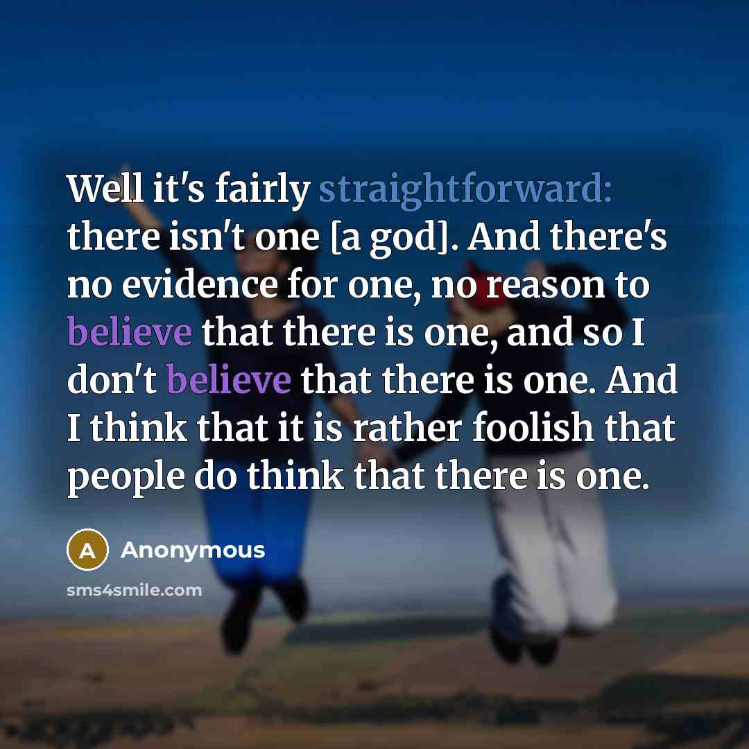 “Well it's fairly straightforward: there isn't one [a god]. And there's no evidence for one, no reason to believe that there is one, and so I don't believe that there is one. And I think that it is rather foolish that people do think that there is one.” quote by Anonymous