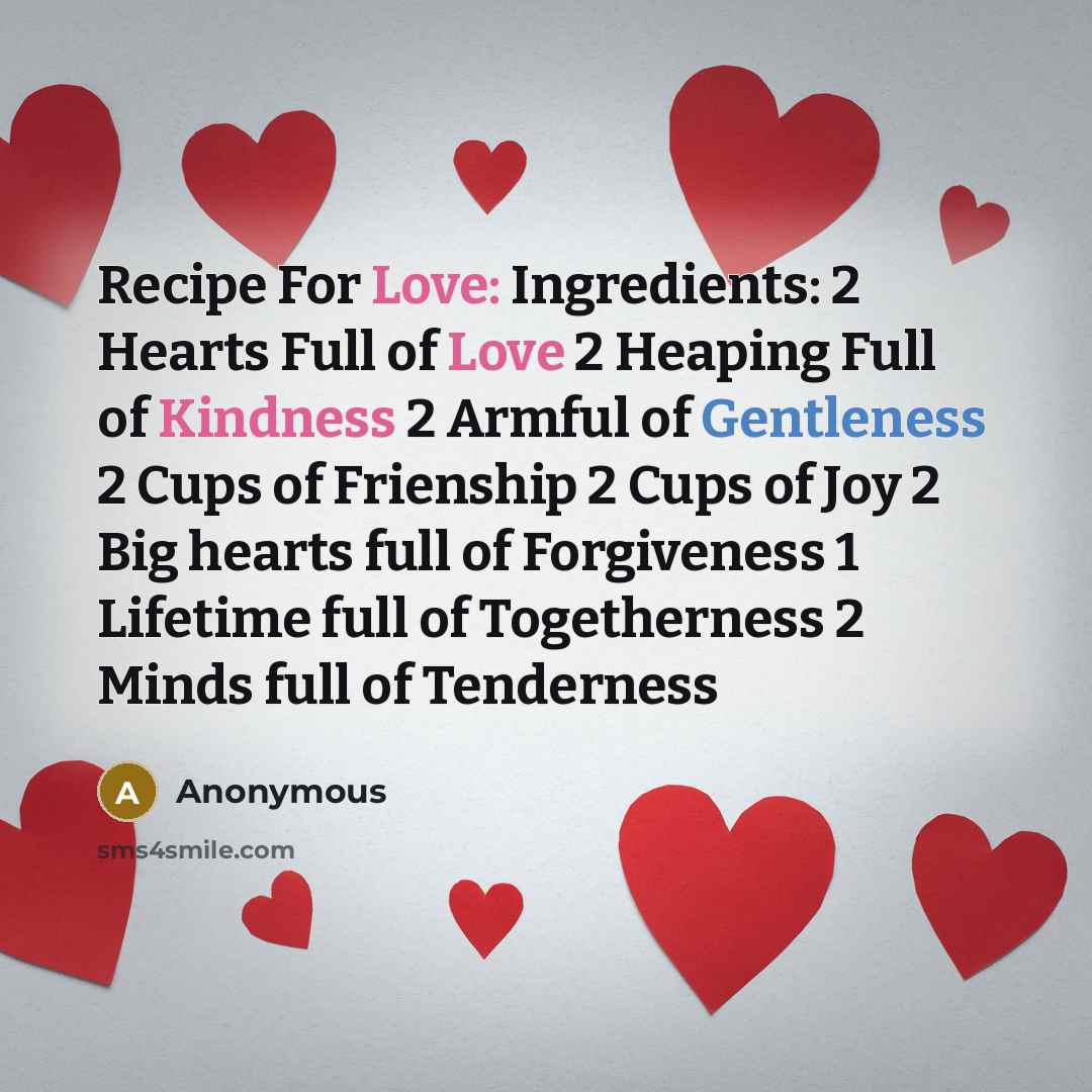 “Recipe For Love: Ingredients: 2 Hearts Full of Love 2 Heaping Full of Kindness 2 Armful of Gentleness 2 Cups of Frienship 2 Cups of Joy 2 Big hearts full of Forgiveness 1 Lifetime full of Togetherness 2 Minds full of Tenderness” quote by Anonymous