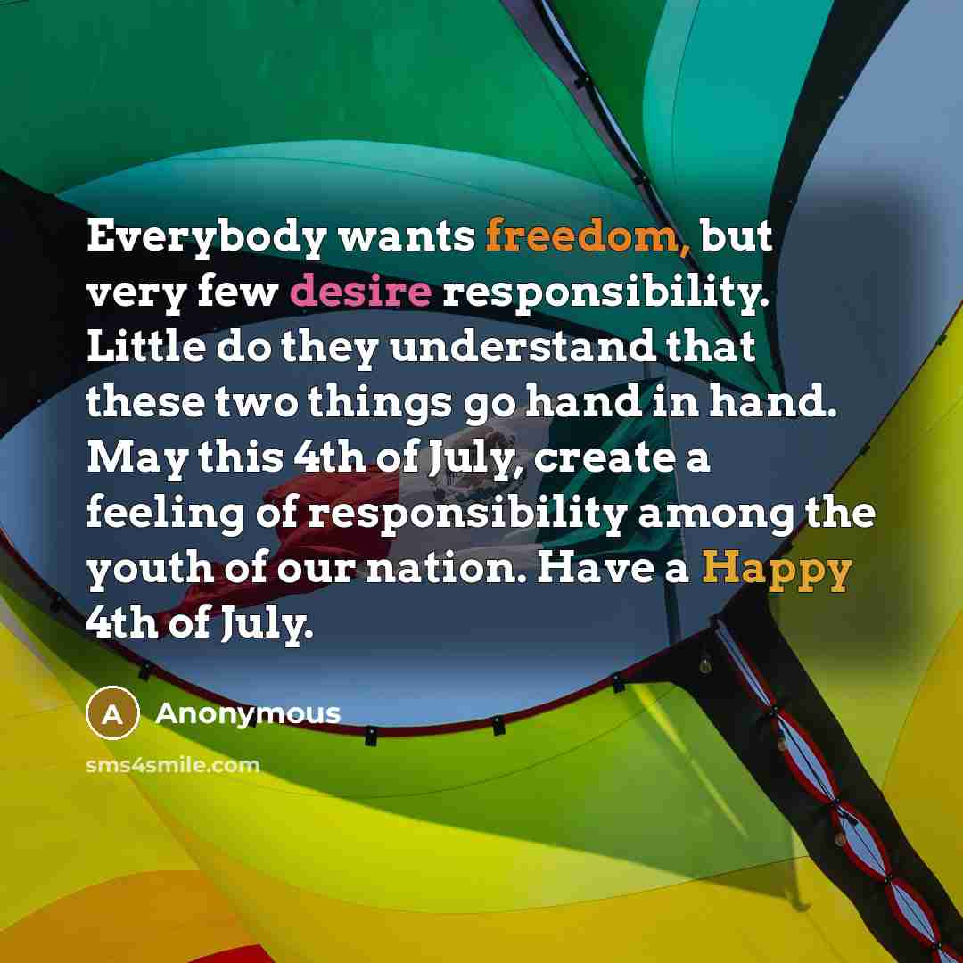“Everybody wants freedom, but very few desire responsibility. Little do they understand that these two things go hand in hand. May this 4th of July, create a feeling of responsibility among the youth of our nation. Have a Happy 4th of July.” quote by Anonymous