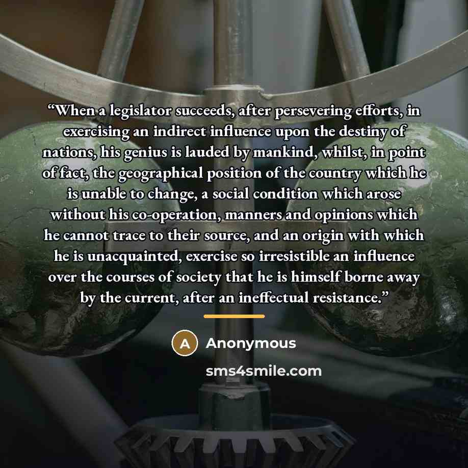 “When a legislator succeeds, after persevering efforts, in exercising an indirect influence upon the destiny of nations, his genius is lauded by mankind, whilst, in point of fact, the geographical position of the country which he is unable to change, a social condition which arose without his…” quote by Anonymous