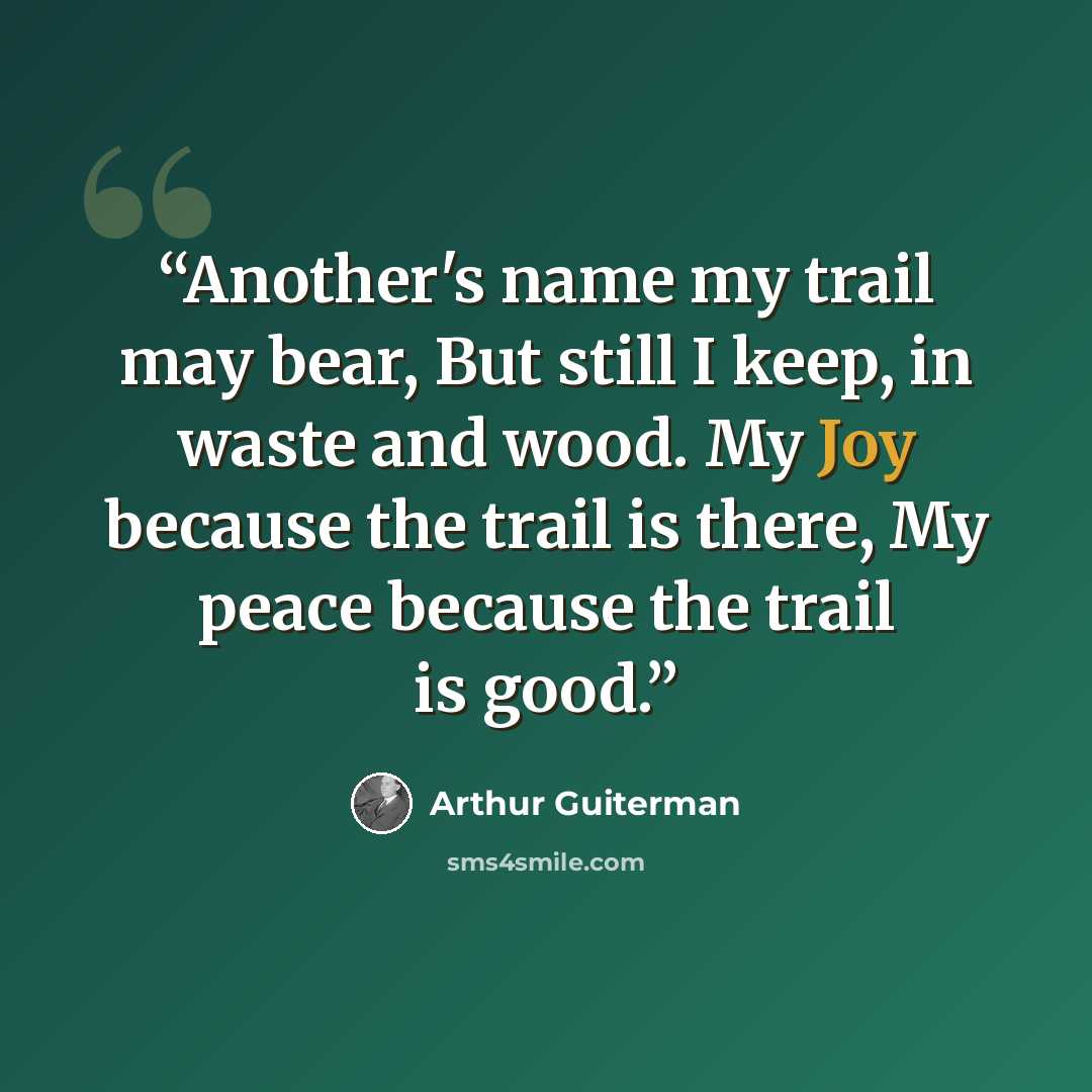“Another's name my trail may bear, But still I keep, in waste and wood. My Joy because the trail is there, My peace because the trail is good.” quote by Arthur Guiterman