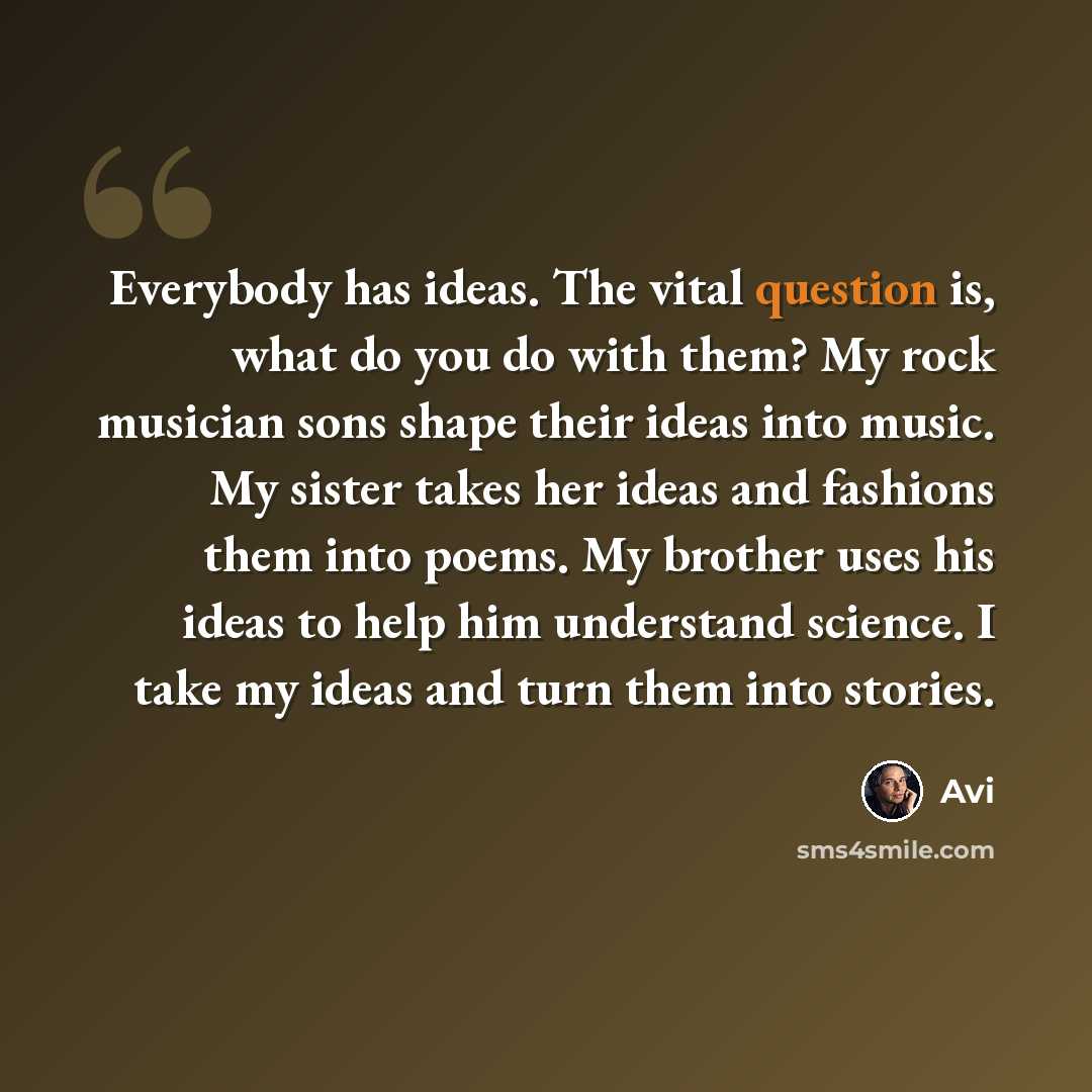 “Everybody has ideas. The vital question is, what do you do with them? My rock musician sons shape their ideas into music. My sister takes her ideas and fashions them into poems. My brother uses his ideas to help him understand science. I take my ideas and turn them into stories.” quote by Avi