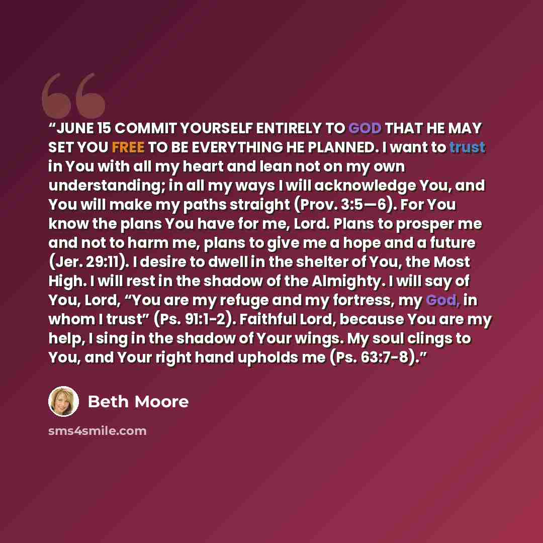 “JUNE 15 COMMIT YOURSELF ENTIRELY TO GOD THAT HE MAY SET YOU FREE TO BE EVERYTHING HE PLANNED. I want to trust in You with all my heart and lean not on my own understanding; in all my ways I will acknowledge You, and You will make my paths straight (Prov. 3:5—6). For You know the plans You have for…” quote by Beth Moore