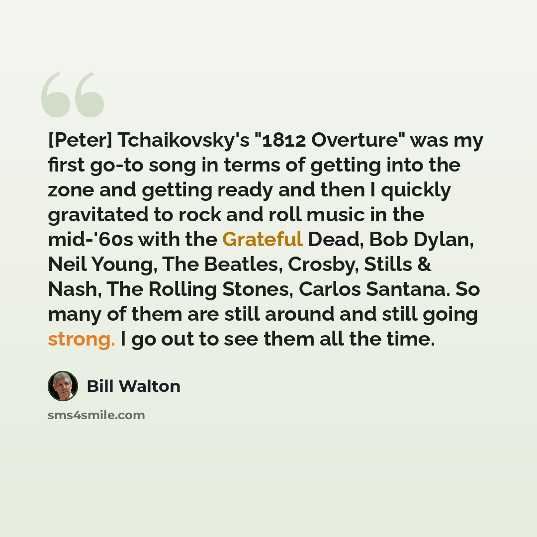“[Peter] Tchaikovsky's "1812 Overture" was my first go-to song in terms of getting into the zone and getting ready and then I quickly gravitated to rock and roll music in the mid-'60s with the Grateful Dead, Bob Dylan, Neil Young, The Beatles, Crosby, Stills & Nash, The Rolling Stones, Carlos…” quote by Bill Walton