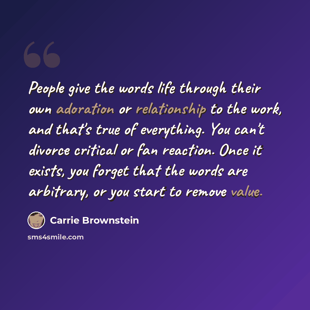 “People give the words life through their own adoration or relationship to the work, and that's true of everything. You can't divorce critical or fan reaction. Once it exists, you forget that the words are arbitrary, or you start to remove value.” quote by Carrie Brownstein