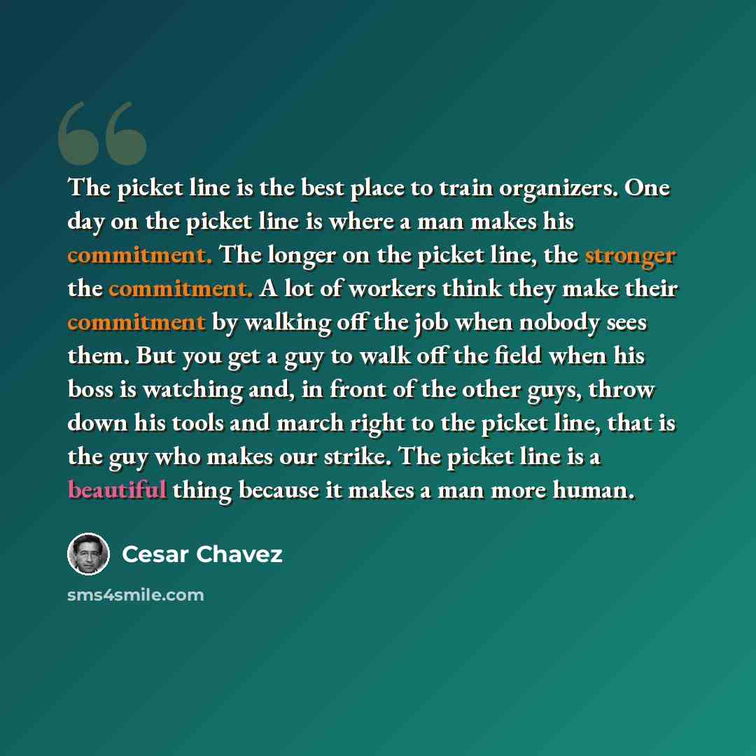 “The picket line is the best place to train organizers. One day on the picket line is where a man makes his commitment. The longer on the picket line, the stronger the commitment. A lot of workers think they make their commitment by walking off the job when nobody sees them. But you get a guy to…” quote by Cesar Chavez