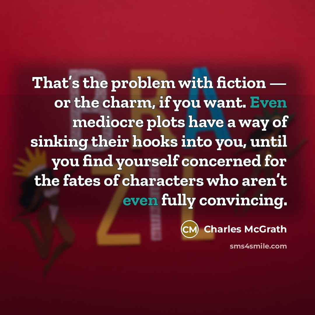 “That’s the problem with fiction — or the charm, if you want. Even mediocre plots have a way of sinking their hooks into you, until you find yourself concerned for the fates of characters who aren’t even fully convincing.” quote by Charles McGrath