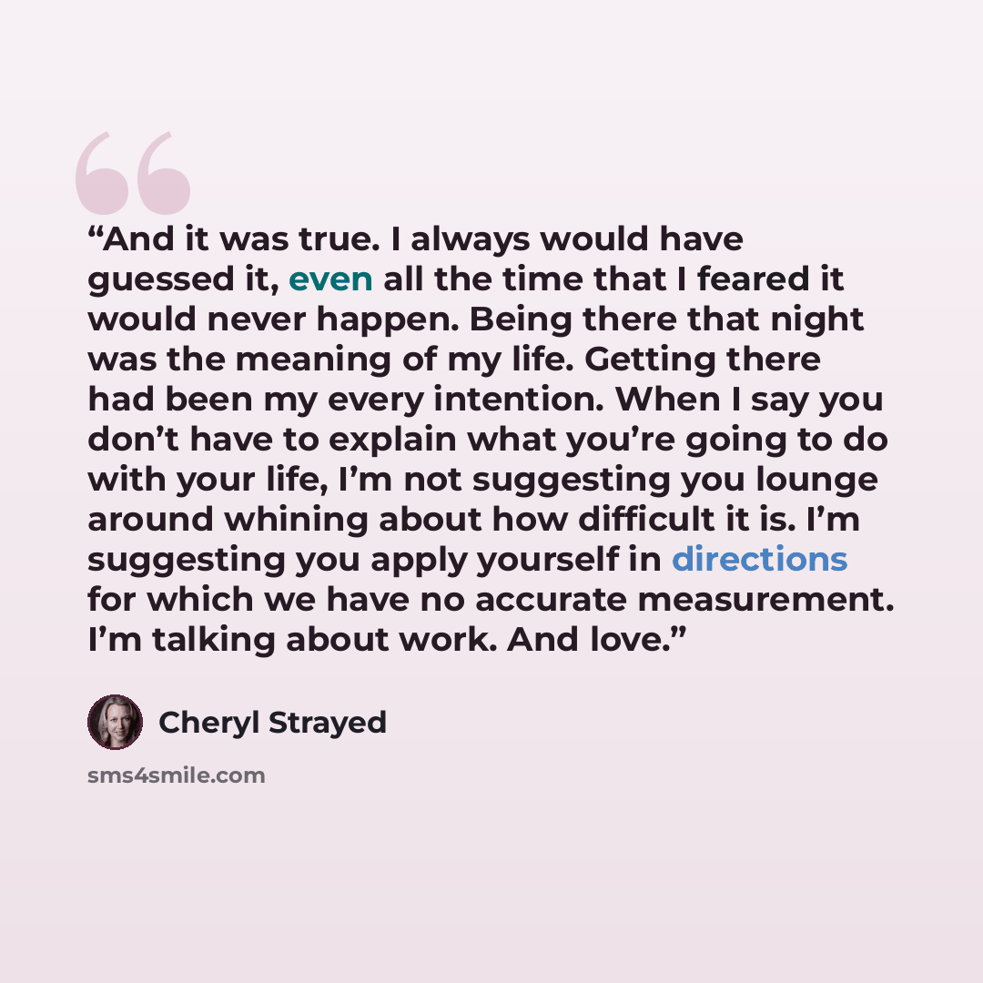 “And it was true. I always would have guessed it, even all the time that I feared it would never happen. Being there that night was the meaning of my life. Getting there had been my every intention. When I say you don’t have to explain what you’re going to do with your life, I’m not suggesting you…” quote by Cheryl Strayed