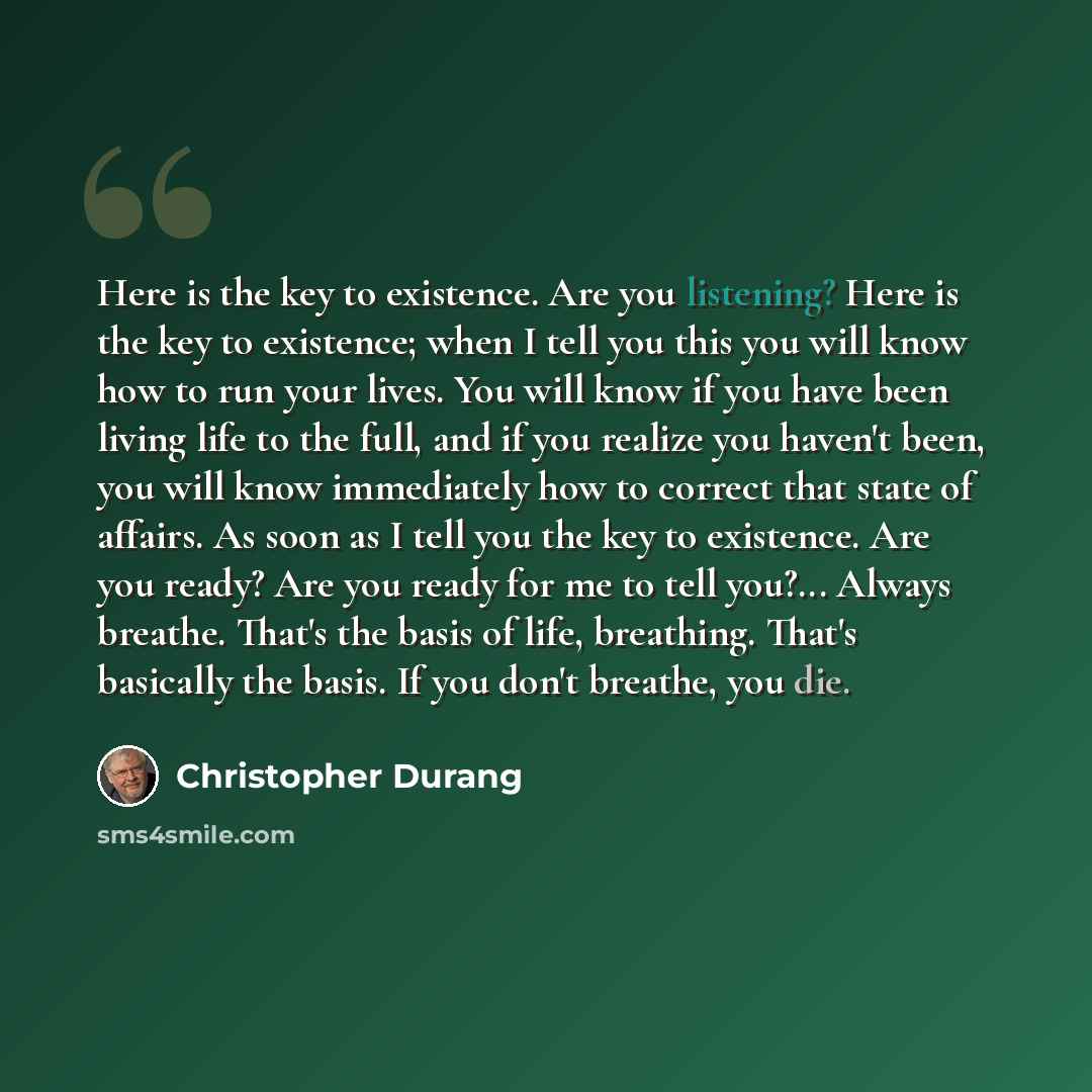 “Here is the key to existence. Are you listening? Here is the key to existence; when I tell you this you will know how to run your lives. You will know if you have been living life to the full, and if you realize you haven't been, you will know immediately how to correct that state of affairs. As…” quote by Christopher Durang